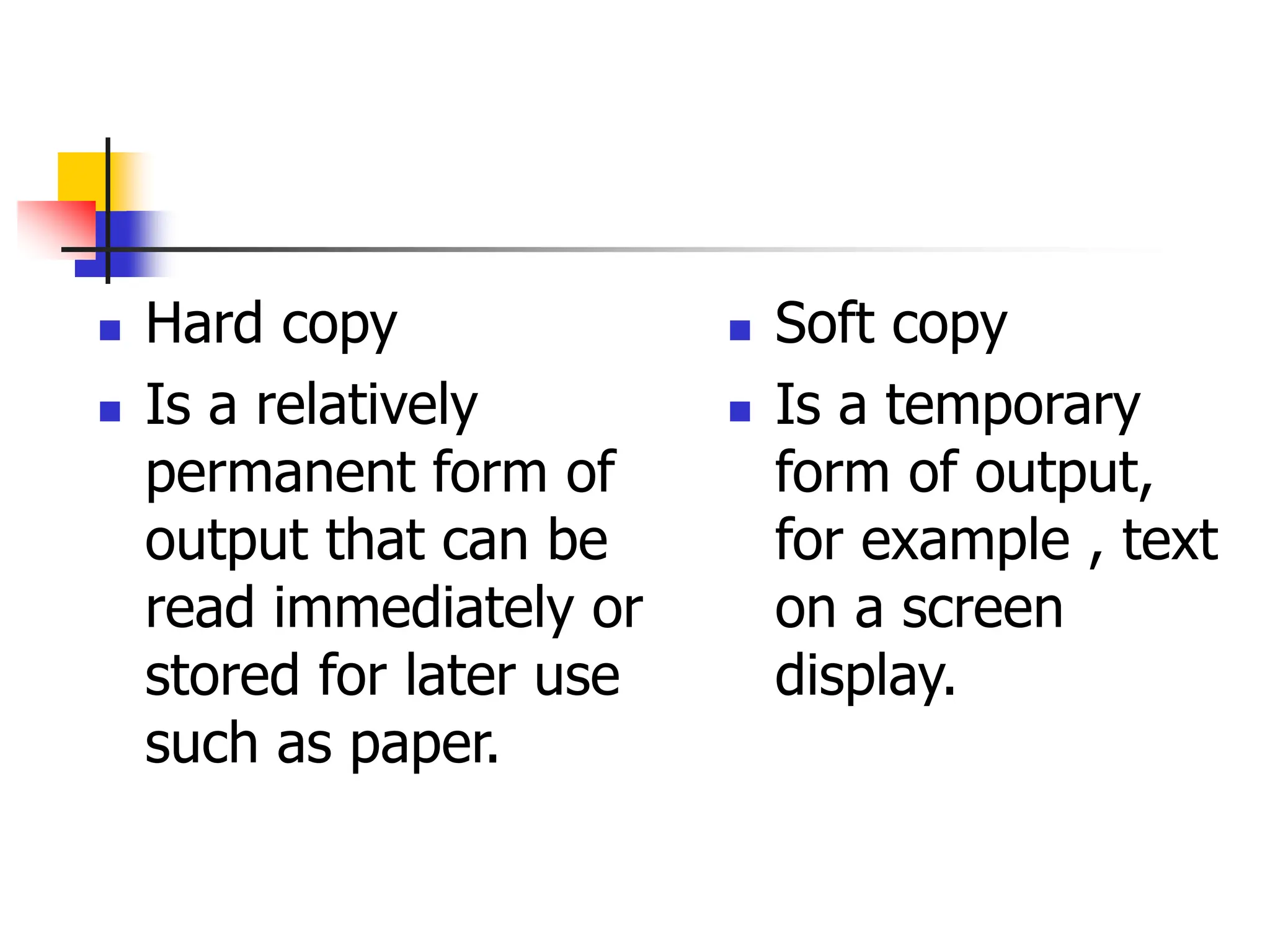  Hard copy
 Is a relatively
permanent form of
output that can be
read immediately or
stored for later use
such as paper.
 Soft copy
 Is a temporary
form of output,
for example , text
on a screen
display.
 