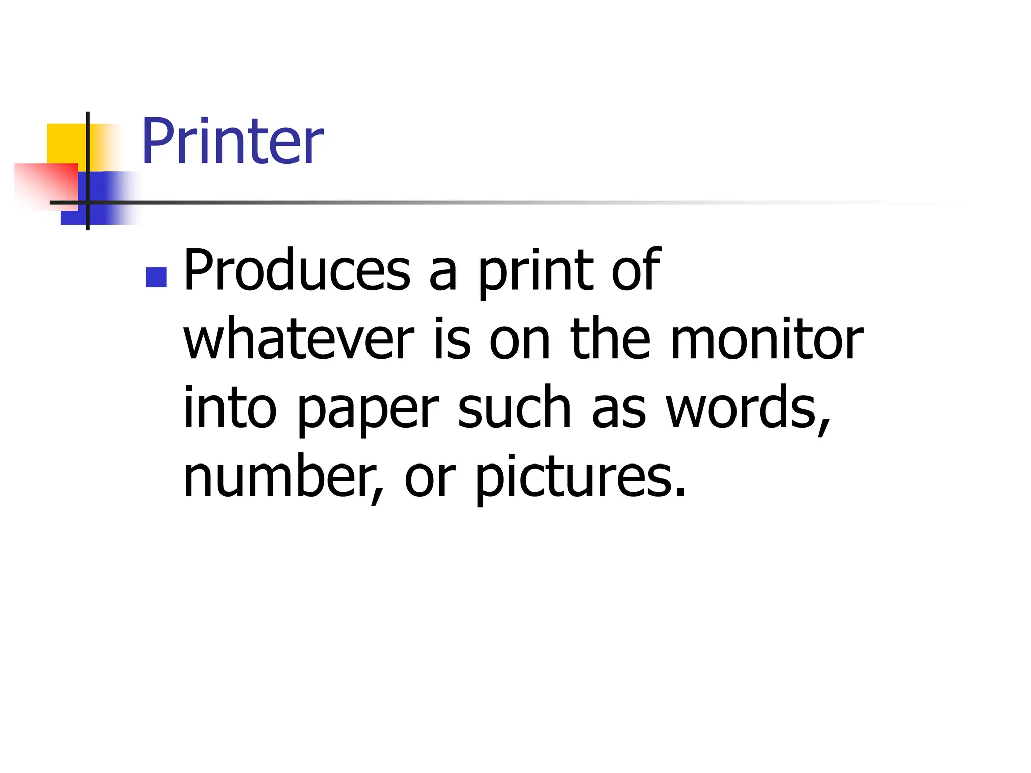 Printer
 Produces a print of
whatever is on the monitor
into paper such as words,
number, or pictures.
 