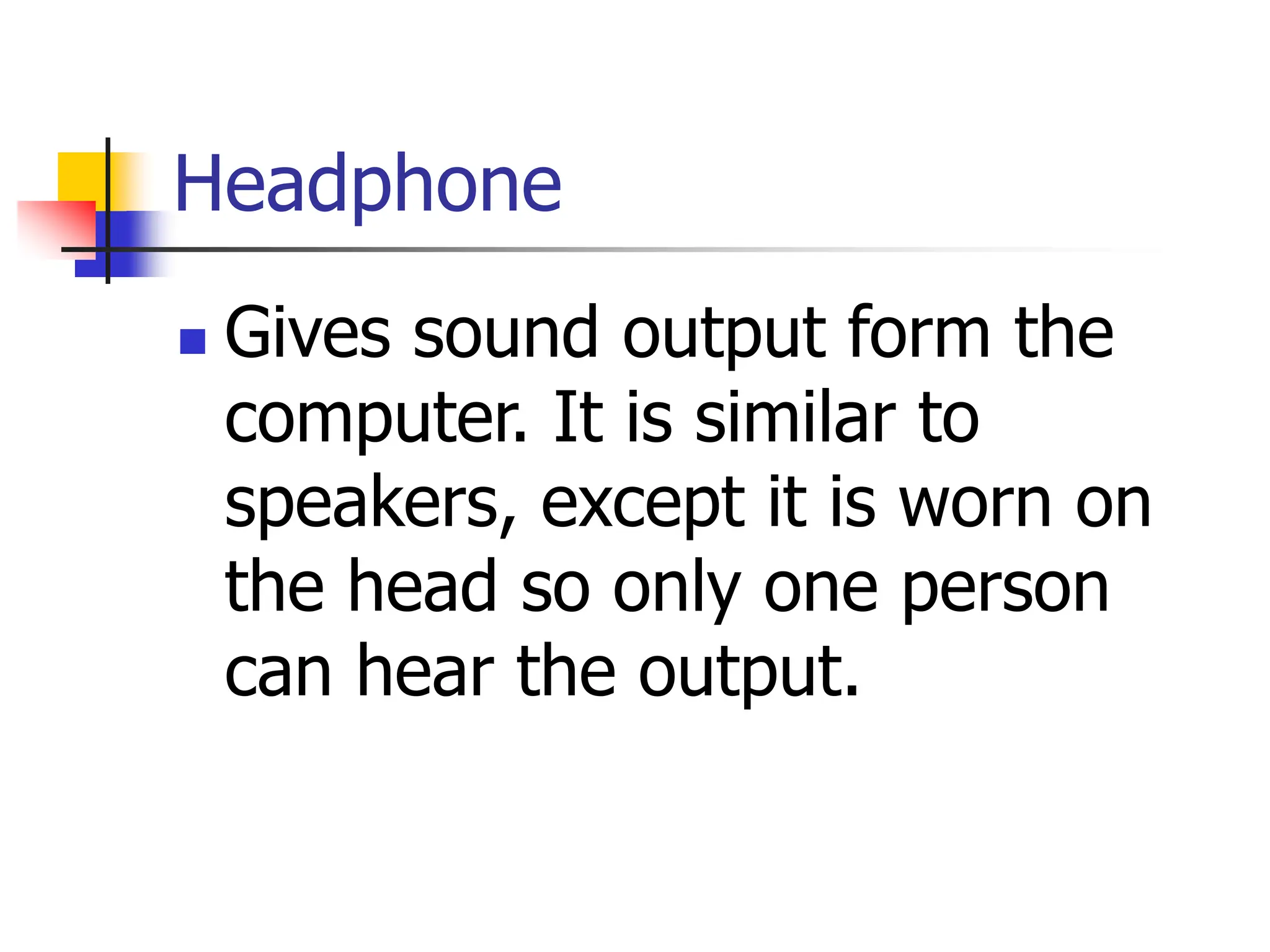 Headphone
 Gives sound output form the
computer. It is similar to
speakers, except it is worn on
the head so only one person
can hear the output.
 