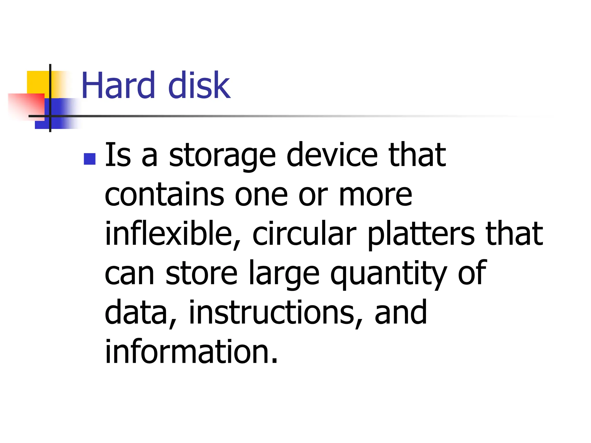Hard disk
 Is a storage device that
contains one or more
inflexible, circular platters that
can store large quantity of
data, instructions, and
information.
 