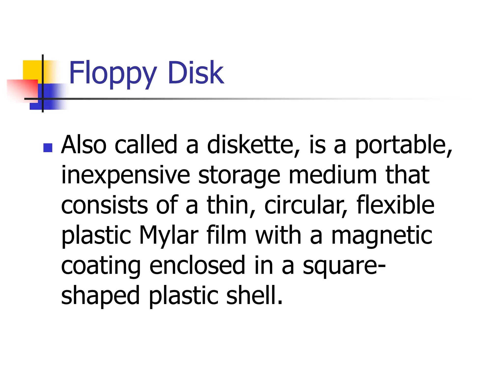 Floppy Disk
 Also called a diskette, is a portable,
inexpensive storage medium that
consists of a thin, circular, flexible
plastic Mylar film with a magnetic
coating enclosed in a square-
shaped plastic shell.
 