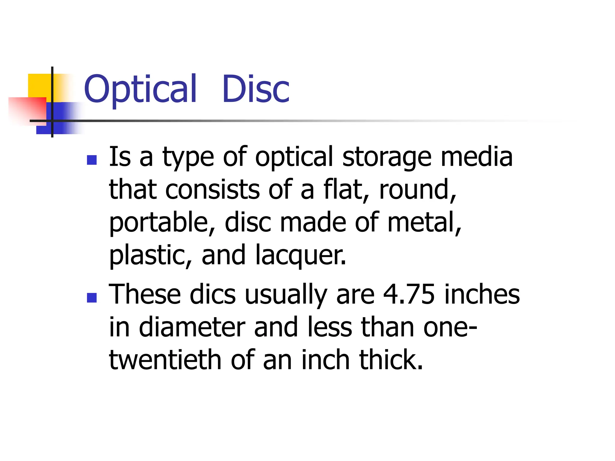 Optical Disc
 Is a type of optical storage media
that consists of a flat, round,
portable, disc made of metal,
plastic, and lacquer.
 These dics usually are 4.75 inches
in diameter and less than one-
twentieth of an inch thick.
 