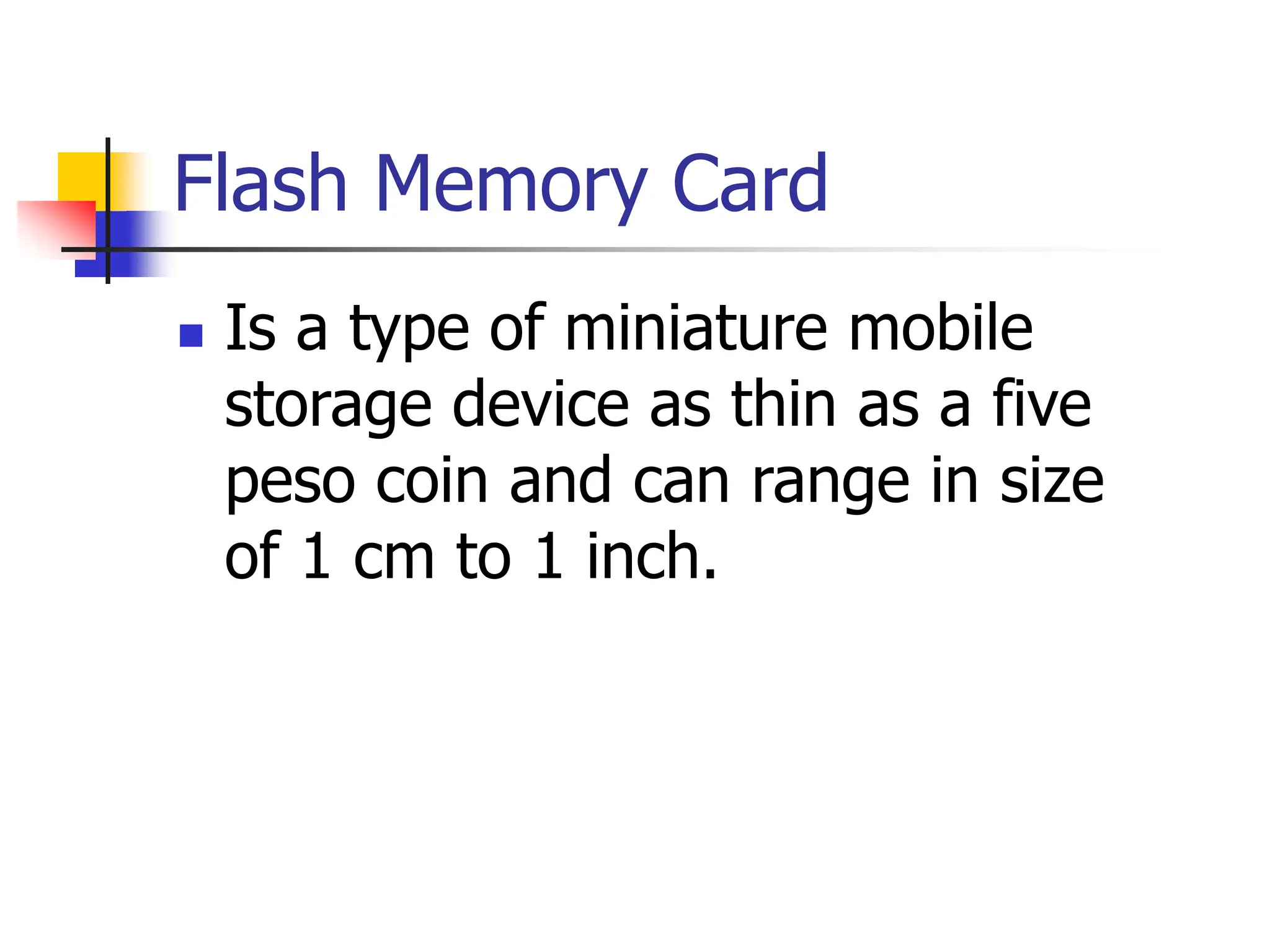Flash Memory Card
 Is a type of miniature mobile
storage device as thin as a five
peso coin and can range in size
of 1 cm to 1 inch.
 