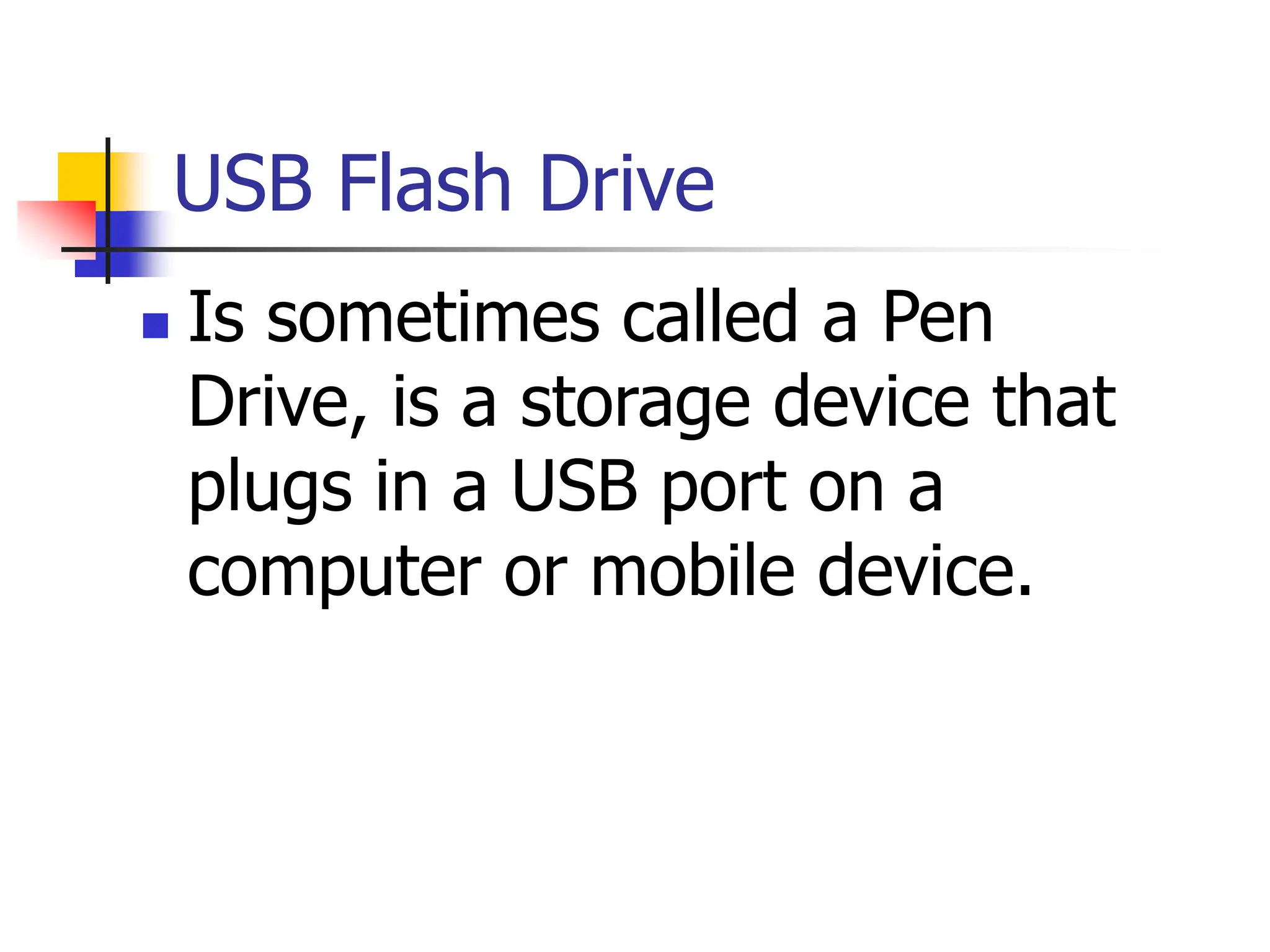 USB Flash Drive
 Is sometimes called a Pen
Drive, is a storage device that
plugs in a USB port on a
computer or mobile device.
 