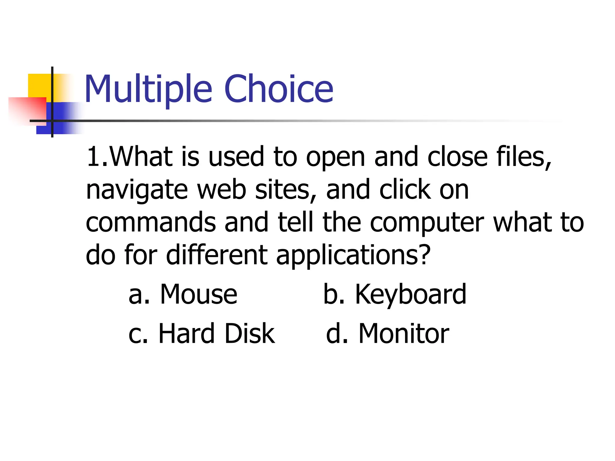 Multiple Choice
1.What is used to open and close files,
navigate web sites, and click on
commands and tell the computer what to
do for different applications?
a. Mouse b. Keyboard
c. Hard Disk d. Monitor
 