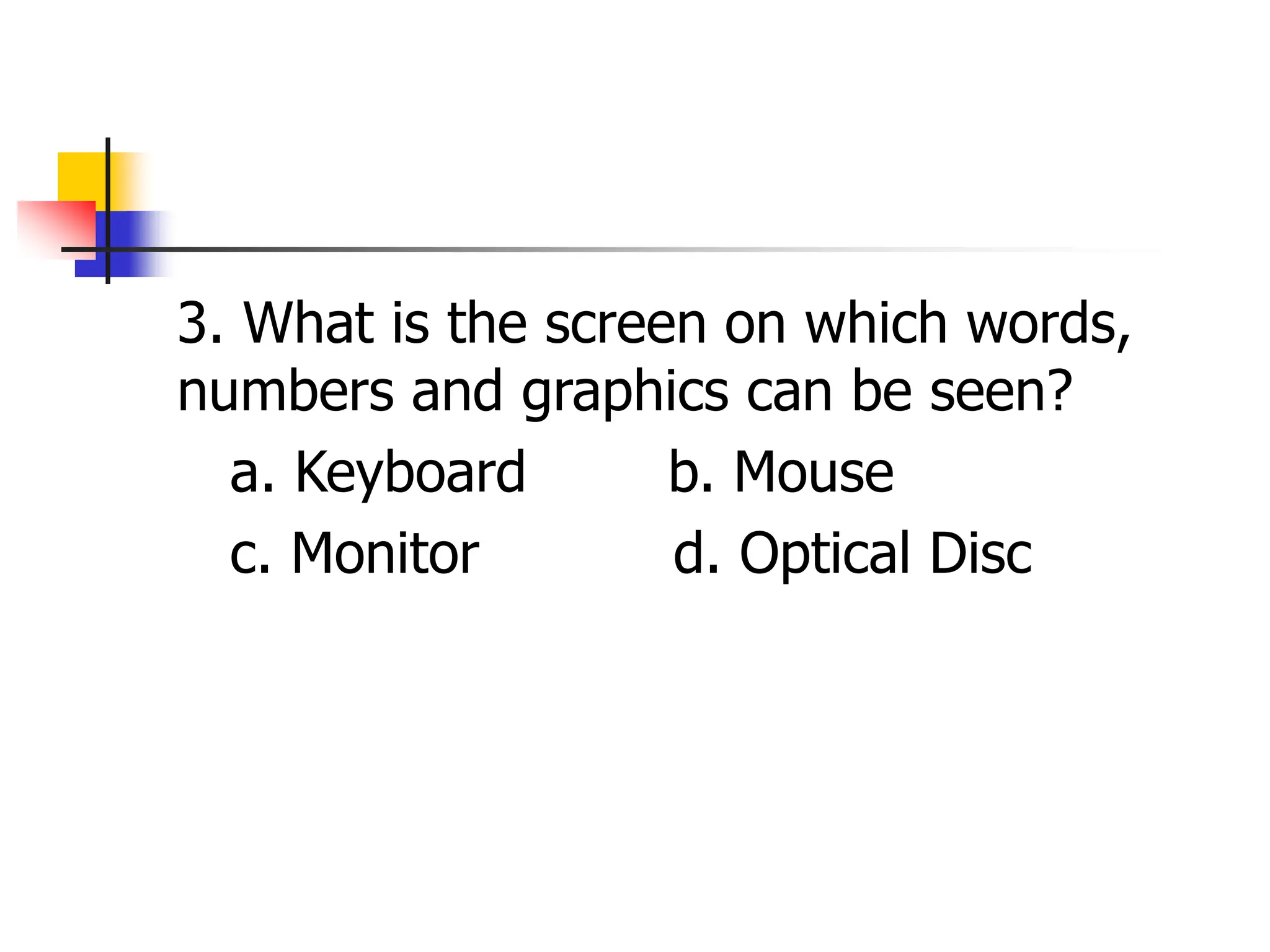 3. What is the screen on which words,
numbers and graphics can be seen?
a. Keyboard b. Mouse
c. Monitor d. Optical Disc
 