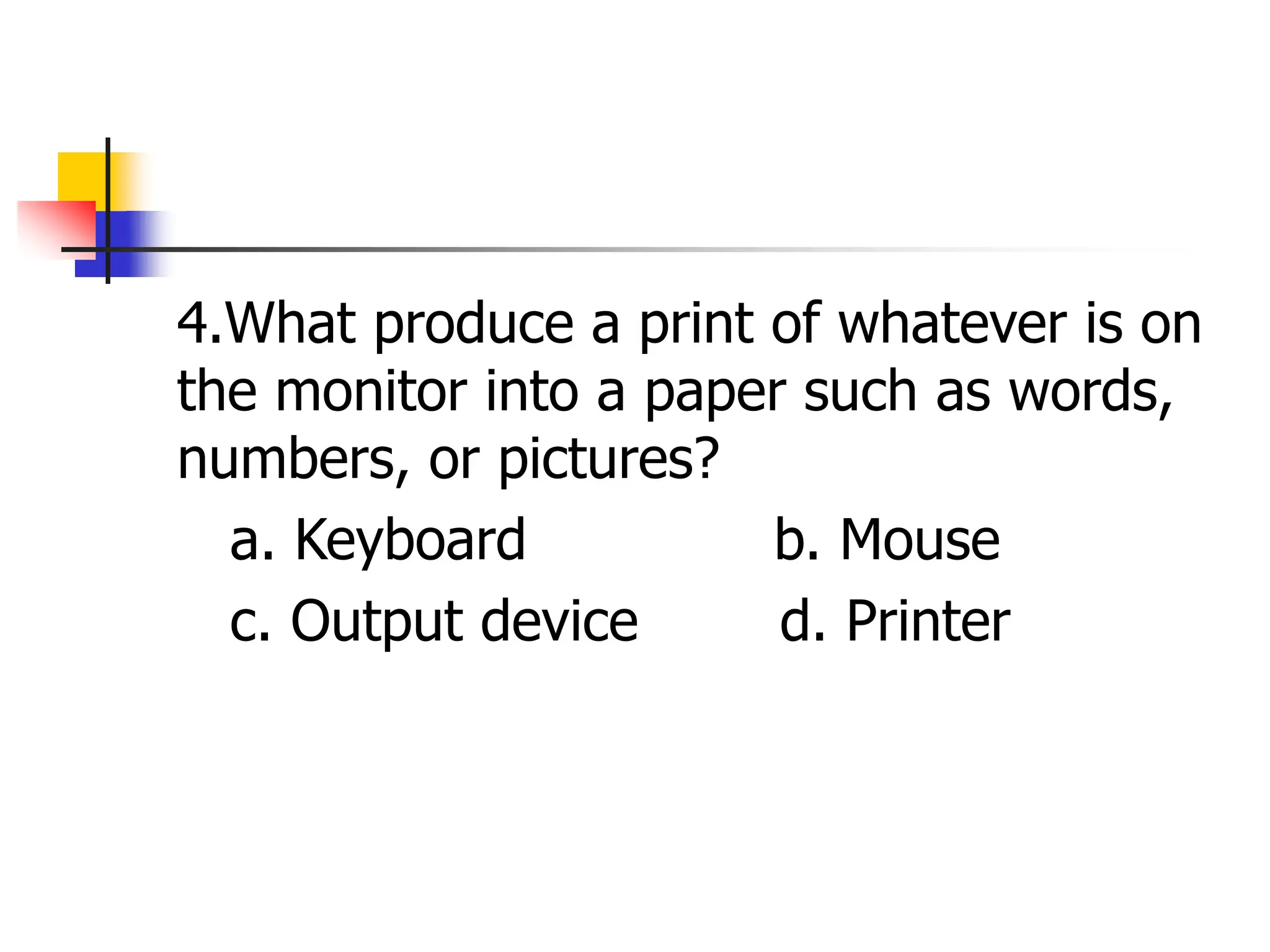 4.What produce a print of whatever is on
the monitor into a paper such as words,
numbers, or pictures?
a. Keyboard b. Mouse
c. Output device d. Printer
 