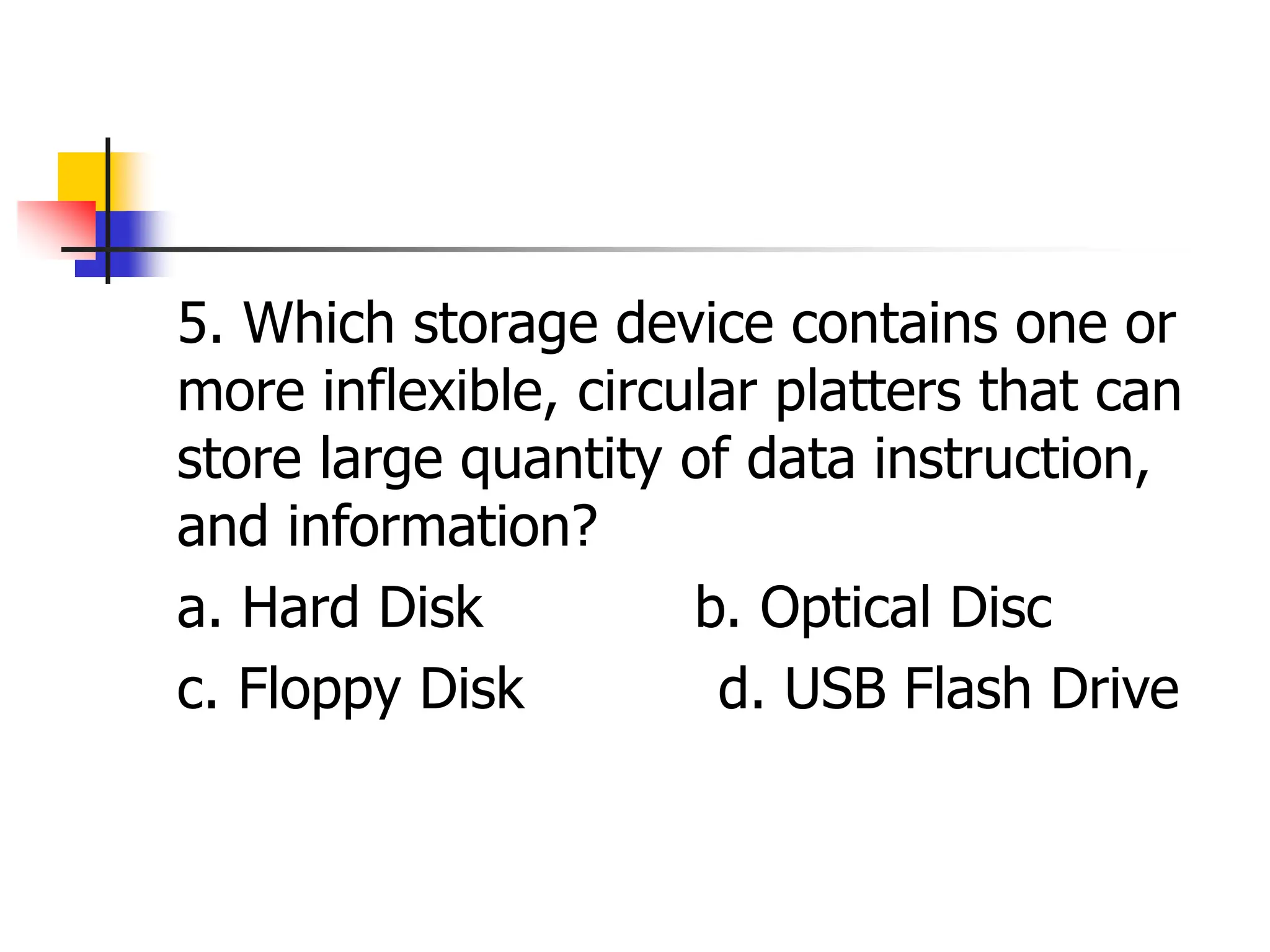 5. Which storage device contains one or
more inflexible, circular platters that can
store large quantity of data instruction,
and information?
a. Hard Disk b. Optical Disc
c. Floppy Disk d. USB Flash Drive
 