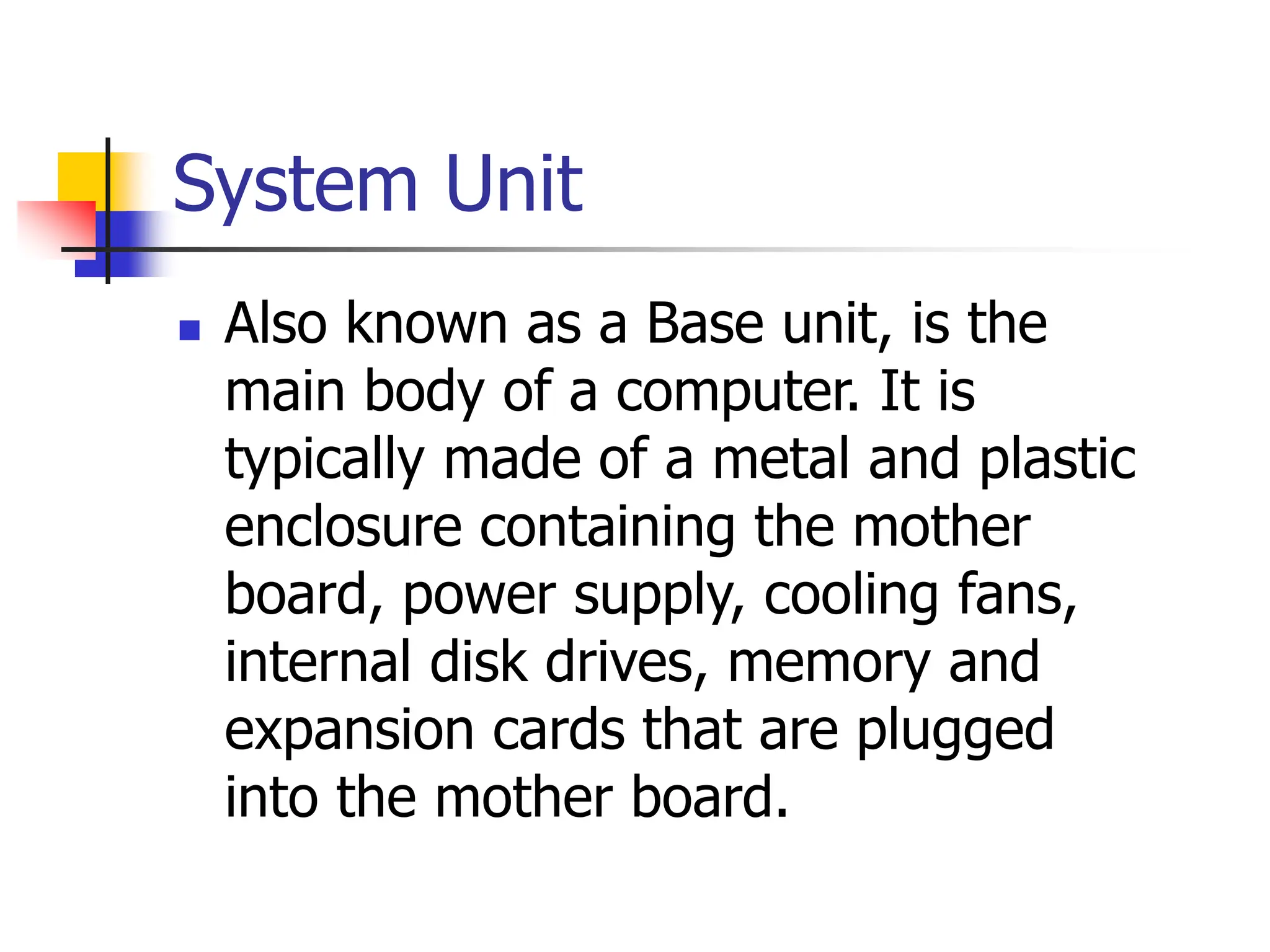 System Unit
 Also known as a Base unit, is the
main body of a computer. It is
typically made of a metal and plastic
enclosure containing the mother
board, power supply, cooling fans,
internal disk drives, memory and
expansion cards that are plugged
into the mother board.
 