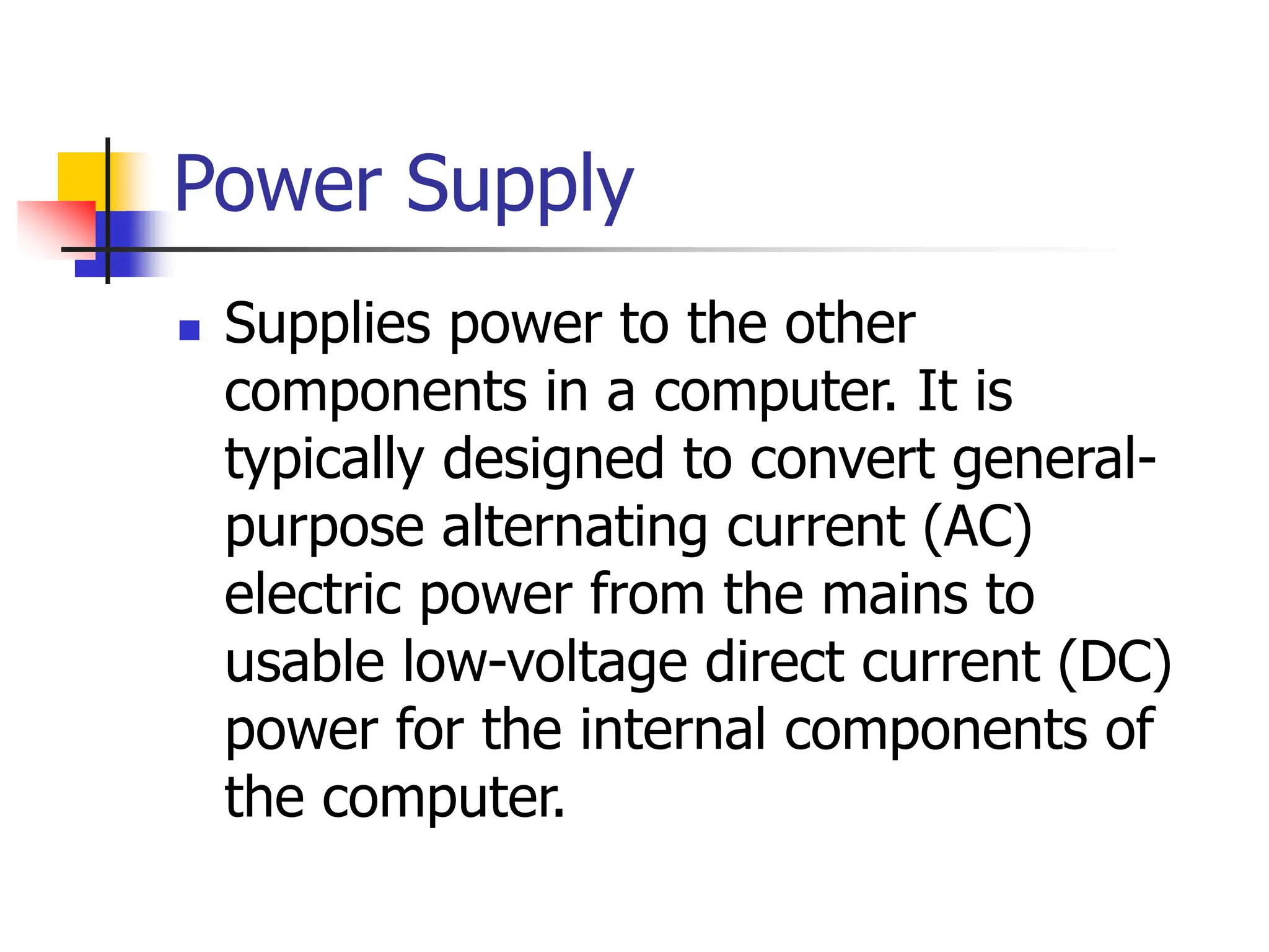 Power Supply
 Supplies power to the other
components in a computer. It is
typically designed to convert general-
purpose alternating current (AC)
electric power from the mains to
usable low-voltage direct current (DC)
power for the internal components of
the computer.
 
