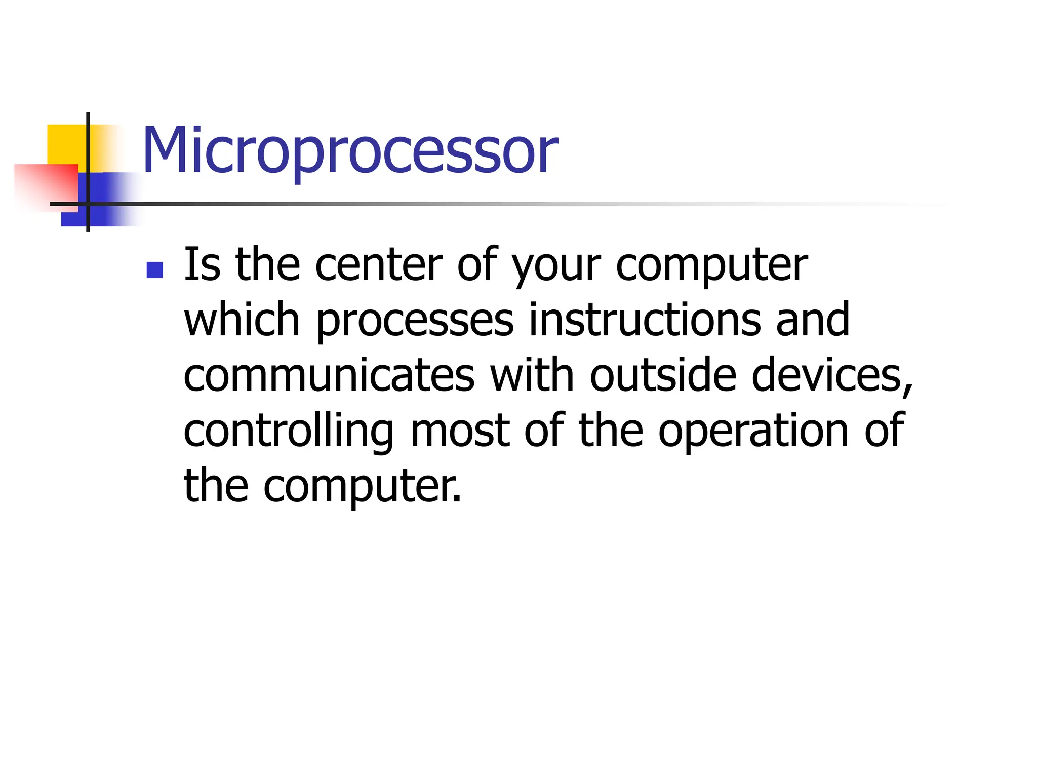 Microprocessor
 Is the center of your computer
which processes instructions and
communicates with outside devices,
controlling most of the operation of
the computer.
 