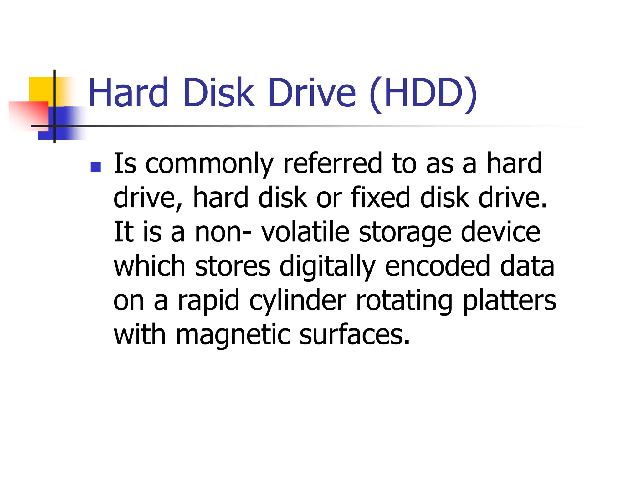 Hard Disk Drive (HDD)
 Is commonly referred to as a hard
drive, hard disk or fixed disk drive.
It is a non- volatile storage device
which stores digitally encoded data
on a rapid cylinder rotating platters
with magnetic surfaces.
 