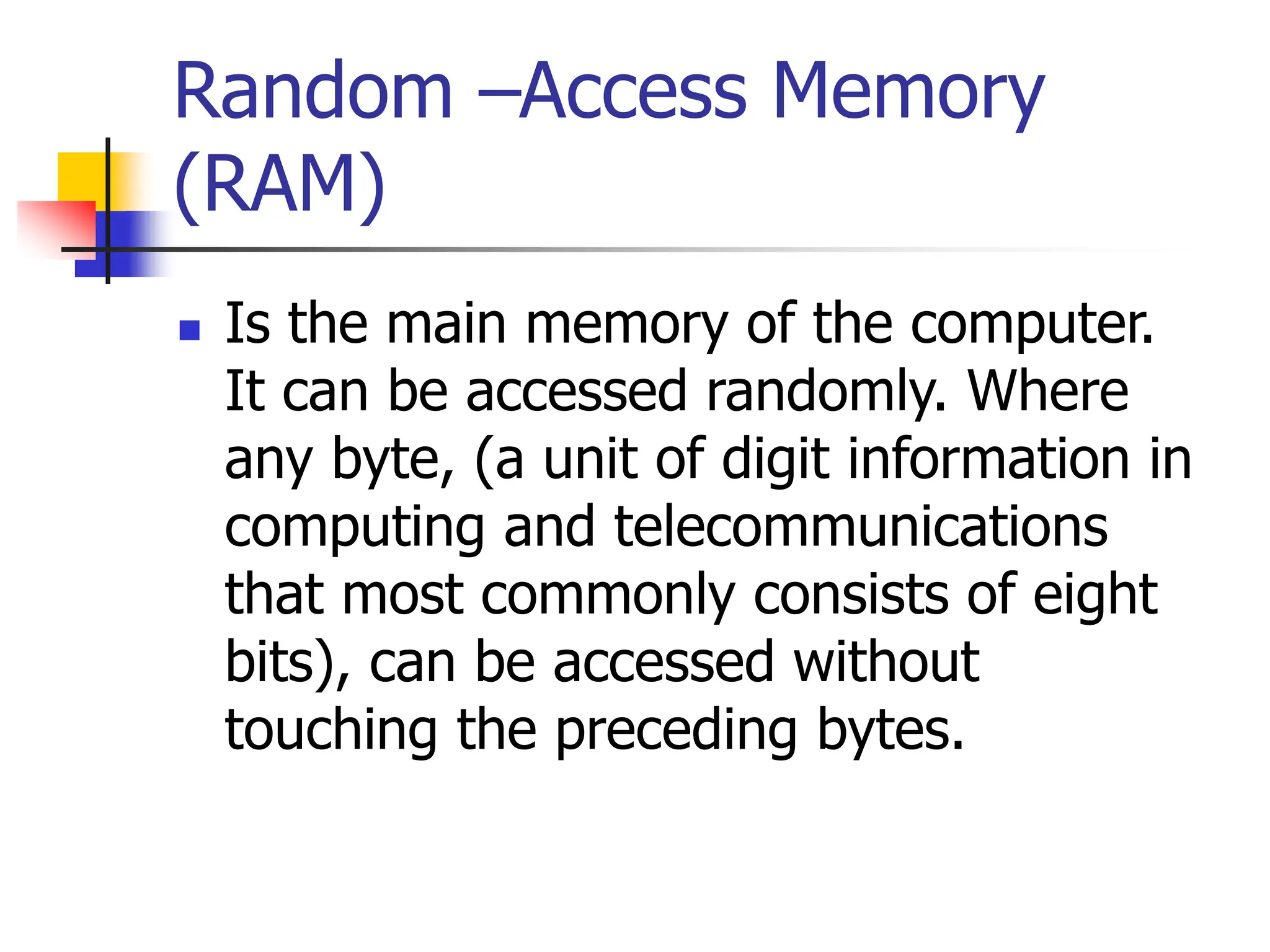 Random –Access Memory
(RAM)
 Is the main memory of the computer.
It can be accessed randomly. Where
any byte, (a unit of digit information in
computing and telecommunications
that most commonly consists of eight
bits), can be accessed without
touching the preceding bytes.
 