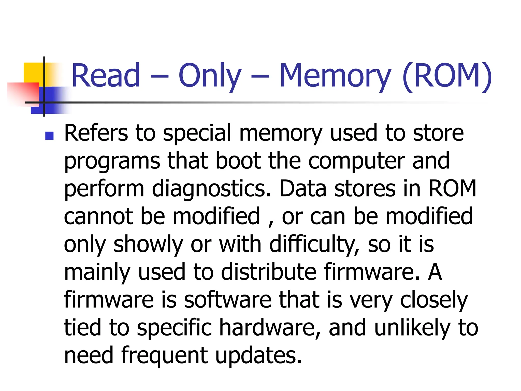 Read – Only – Memory (ROM)
 Refers to special memory used to store
programs that boot the computer and
perform diagnostics. Data stores in ROM
cannot be modified , or can be modified
only showly or with difficulty, so it is
mainly used to distribute firmware. A
firmware is software that is very closely
tied to specific hardware, and unlikely to
need frequent updates.
 