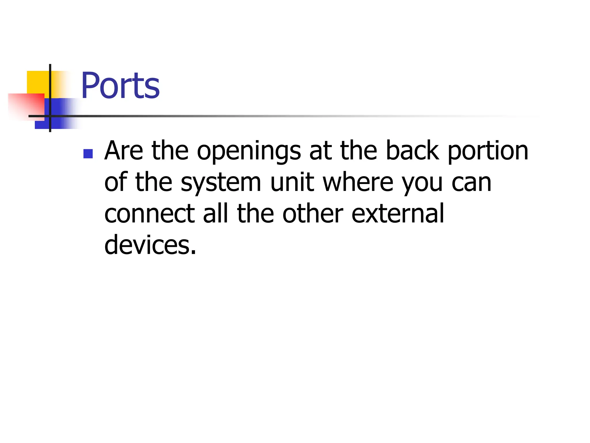Ports
 Are the openings at the back portion
of the system unit where you can
connect all the other external
devices.
 