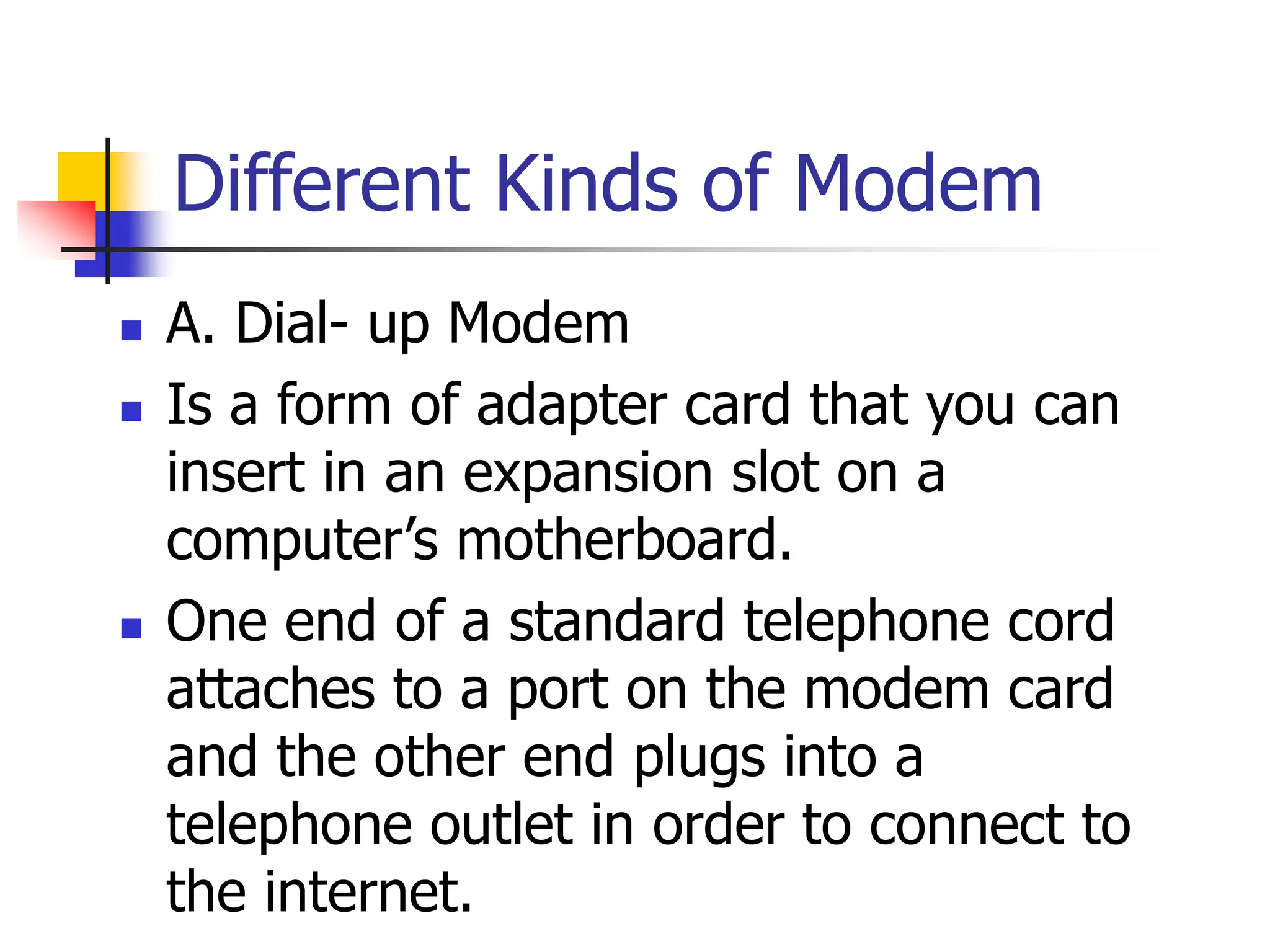 Different Kinds of Modem
 A. Dial- up Modem
 Is a form of adapter card that you can
insert in an expansion slot on a
computer’s motherboard.
 One end of a standard telephone cord
attaches to a port on the modem card
and the other end plugs into a
telephone outlet in order to connect to
the internet.
 
