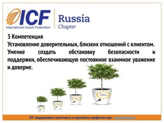 ICF поддерживает целостность и надежность профессии коуч www.icfrussia.ru
3 Компетенция
Установление доверительных,близких отношений с клиентом.
Умение создать обстановку безопасности и
поддержки, обеспечивающую постоянное взаимное уважение
и доверие.
 