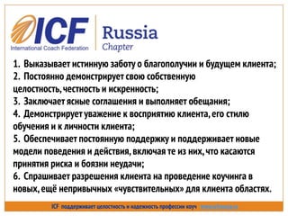 ICF поддерживает целостность и надежность профессии коуч www.icfrussia.ru
1. Выказывает истинную заботу о благополучии и будущем клиента;
2. Постоянно демонстрирует свою собственную
целостность,честность и искренность;
3. Заключает ясные соглашения и выполняет обещания;
4. Демонстрирует уважение к восприятию клиента,его стилю
обучения и к личности клиента;
5. Обеспечивает постоянную поддержку и поддерживает новые
модели поведения и действия,включая те из них,что касаются
принятия риска и боязни неудачи;
6. Спрашивает разрешения клиента на проведение коучинга в
новых,ещѐ непривычных «чувствительных» для клиента областях.
 
