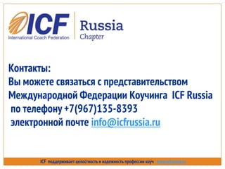 ICF поддерживает целостность и надежность профессии коуч www.icfrussia.ru
Контакты:
Вы можете связаться с представительством
Международной Федерации Коучинга ICF Russia
по телефону +7(967)135-8393
электронной почте info@icfrussia.ru
 