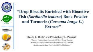 “Drop Biscuits Enriched with Bioactive
Fish (Sardinella lemuru) Bone Powder
and Turmeric (Curcuma lunga L.)
Extract”
Rosita L. Diola1 and Pet Anthony L. Pascual2
1Eastern Visayas State University (EVSU)- Ormoc Campus
2Center for Organic and Natural Food Research (CONFoR),
Southern Leyte State University (SLSU), Philippines
 
