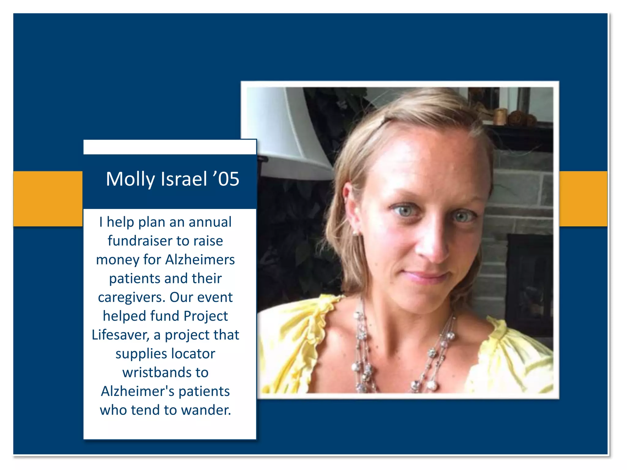 Molly Israel ’05 
I help plan an annual 
fundraiser to raise 
money for Alzheimers 
patients and their 
caregivers. Our event 
helped fund Project 
Lifesaver, a project that 
supplies locator 
wristbands to 
Alzheimer's patients 
who tend to wander. 
 