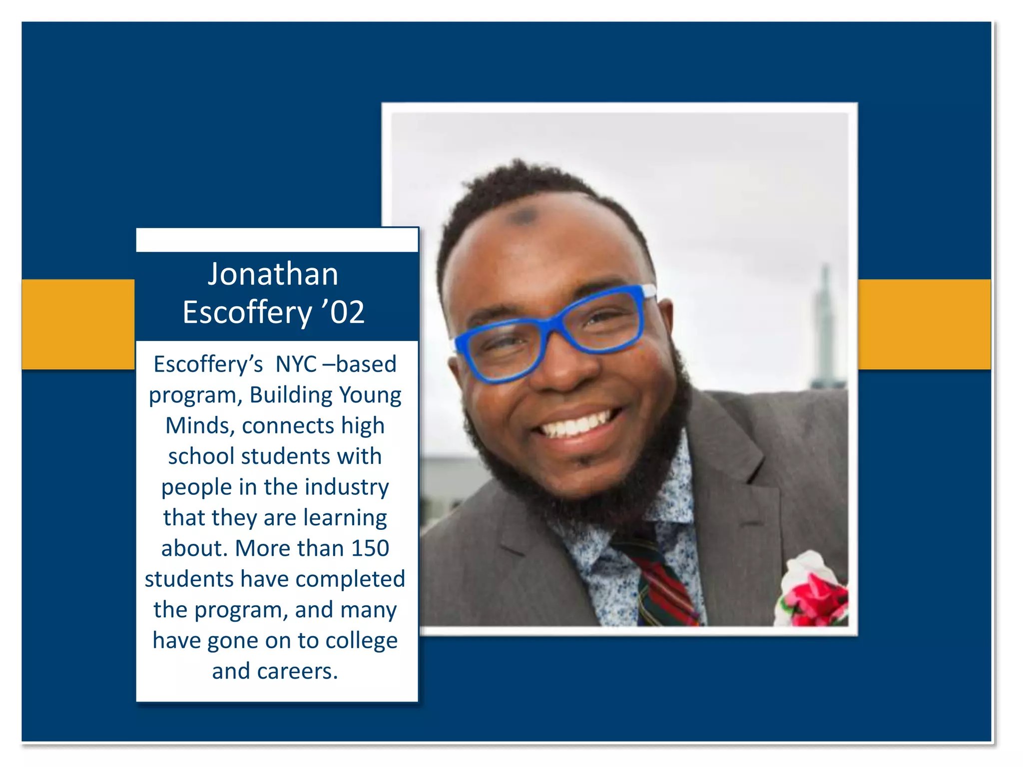 Jonathan 
Escoffery ’02 
Escoffery’s NYC –based 
program, Building Young 
Minds, connects high 
school students with 
people in the industry 
that they are learning 
about. More than 150 
students have completed 
the program, and many 
have gone on to college 
and careers. 
 