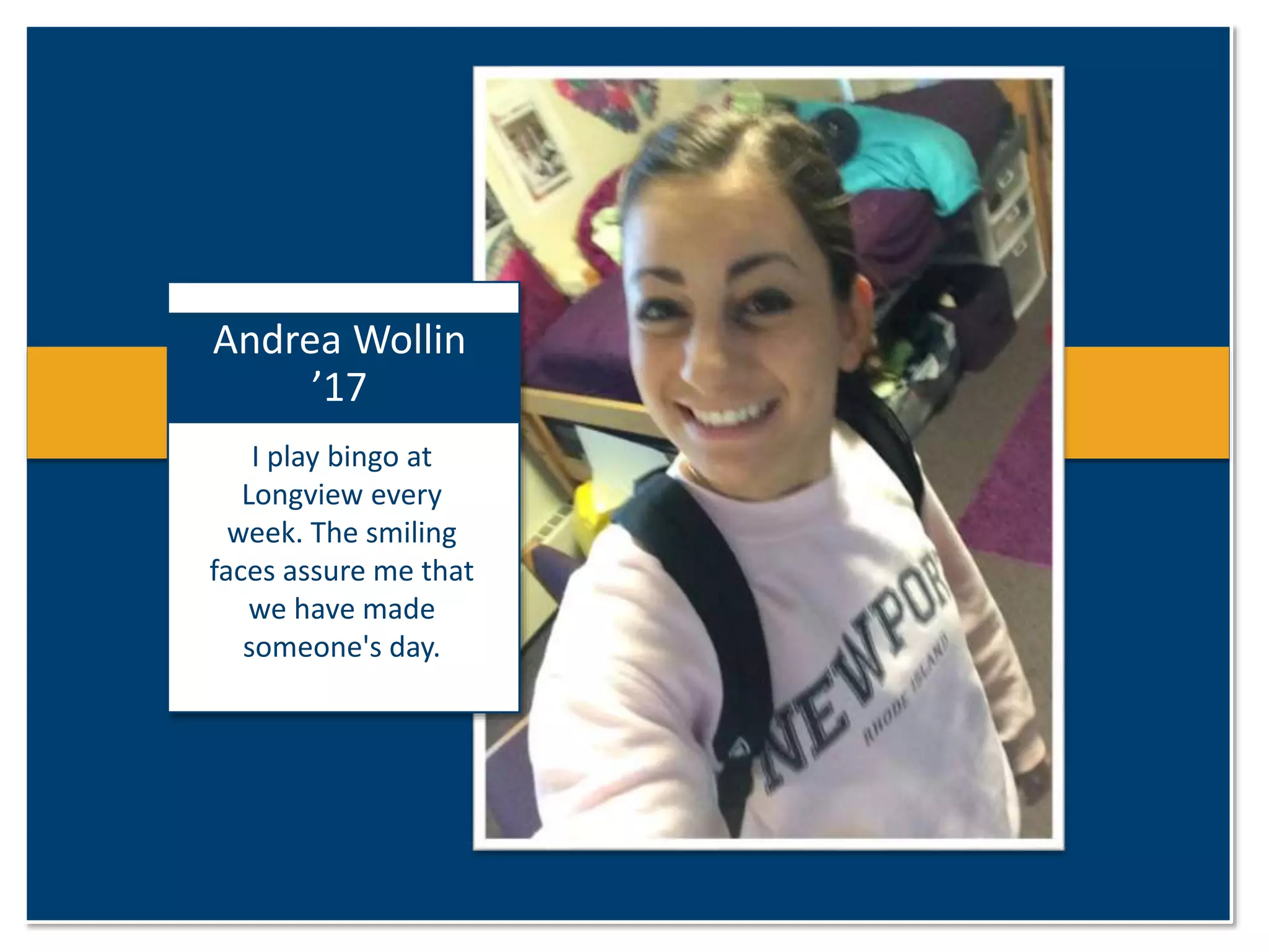 Andrea Wollin 
’17 
I play bingo at 
Longview every 
week. The smiling 
faces assure me that 
we have made 
someone's day. 
 