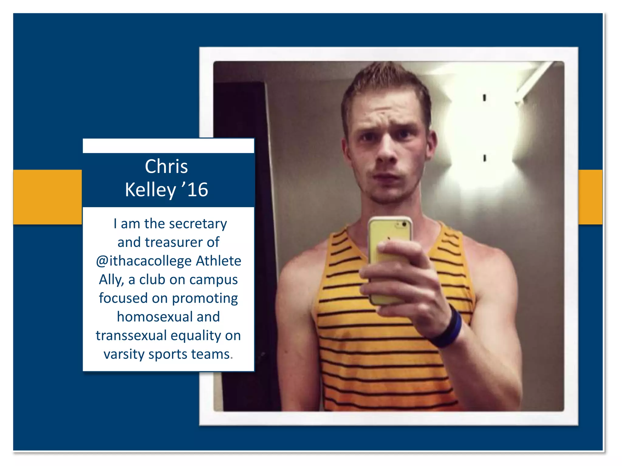 Chris 
Kelley ’16 
I am the secretary 
and treasurer of 
@ithacacollege Athlete 
Ally, a club on campus 
focused on promoting 
homosexual and 
transsexual equality on 
varsity sports teams. 
 