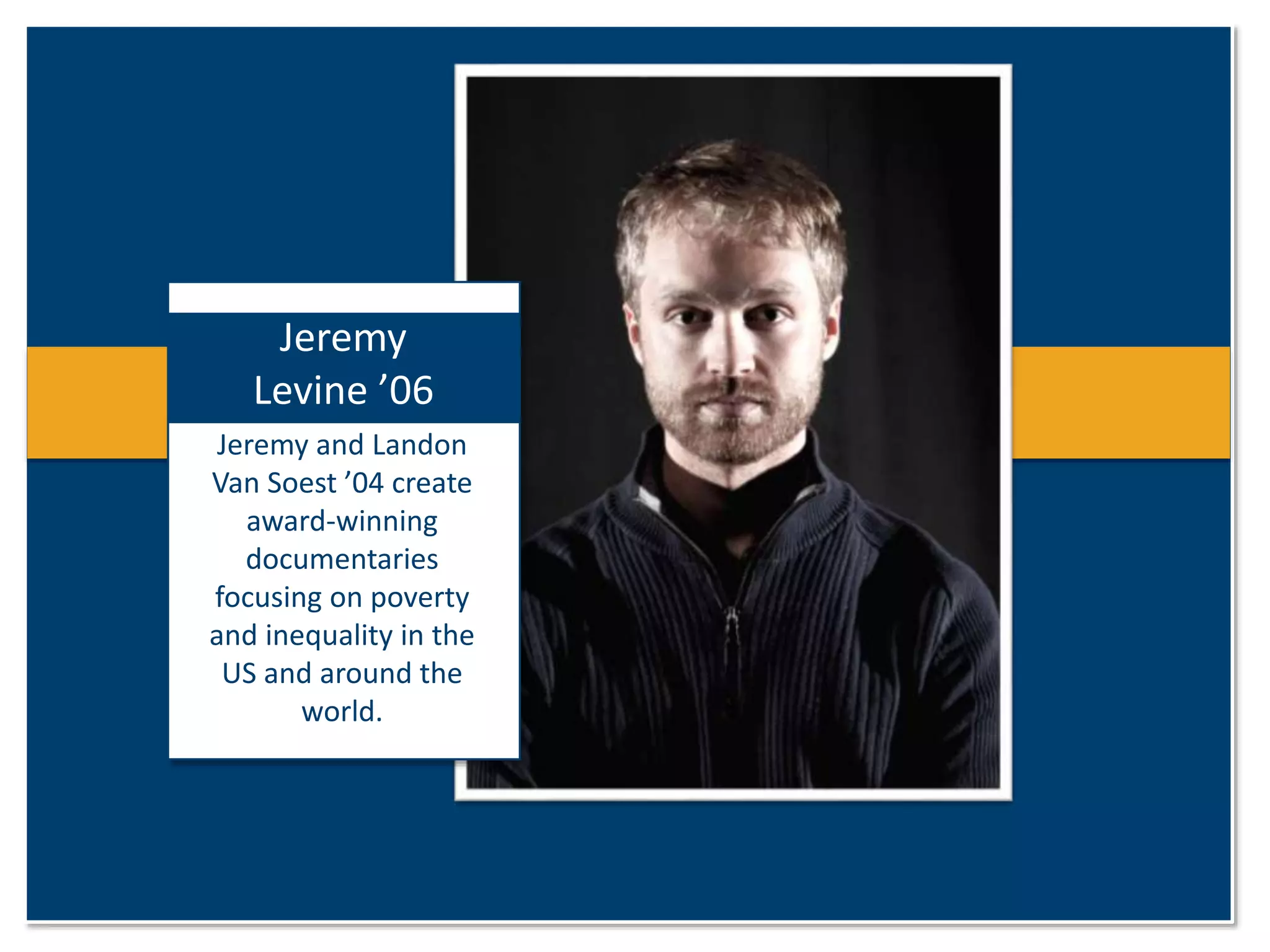 Jeremy 
Levine ’06 
Jeremy and Landon 
Van Soest ’04 create 
award-winning 
documentaries 
focusing on poverty 
and inequality in the 
US and around the 
world. 
 