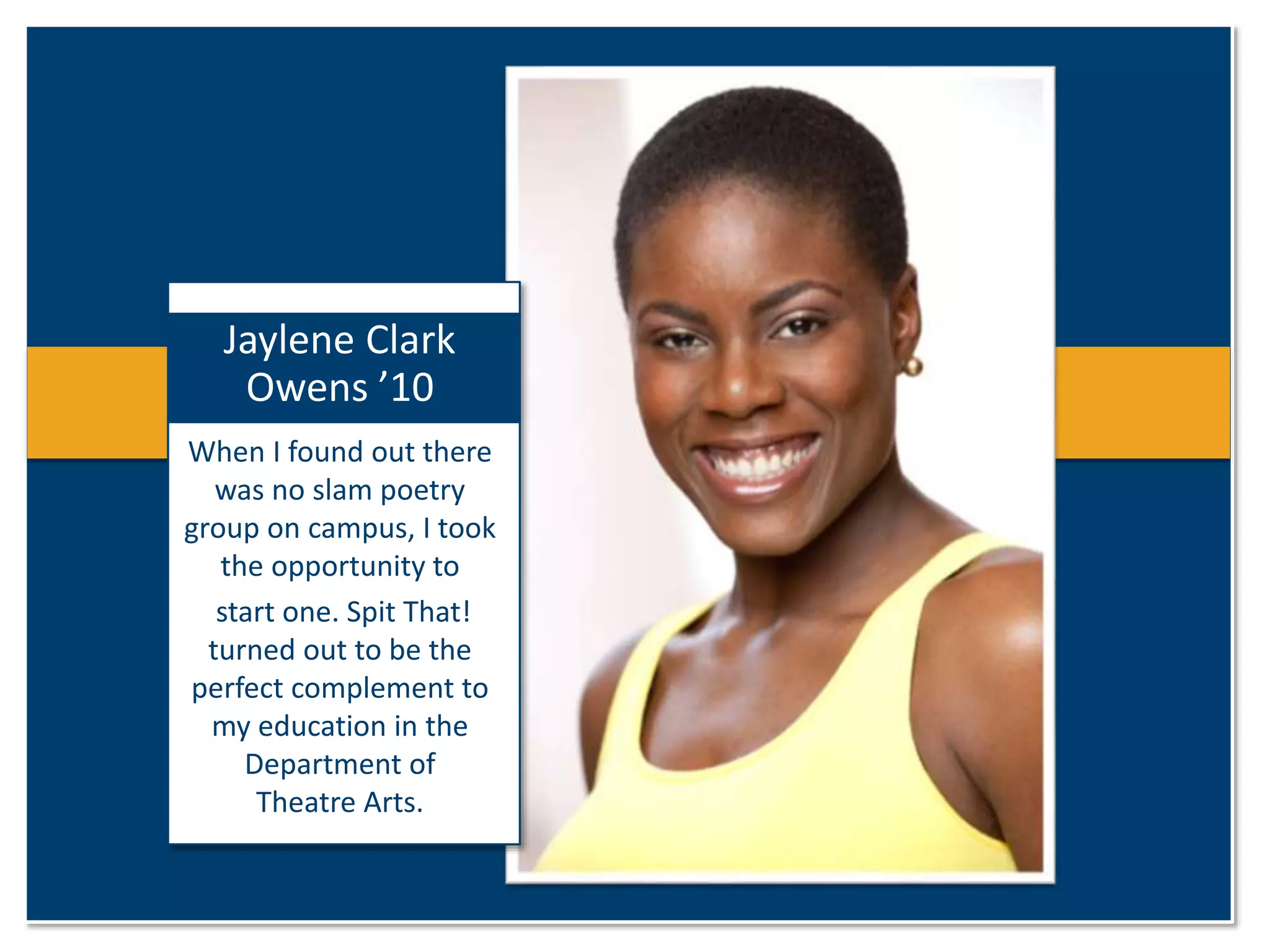 Jaylene Clark 
Owens ’10 
When I found out there 
was no slam poetry 
group on campus, I took 
the opportunity to 
start one. Spit That! 
turned out to be the 
perfect complement to 
my education in the 
Department of 
Theatre Arts. 
 
