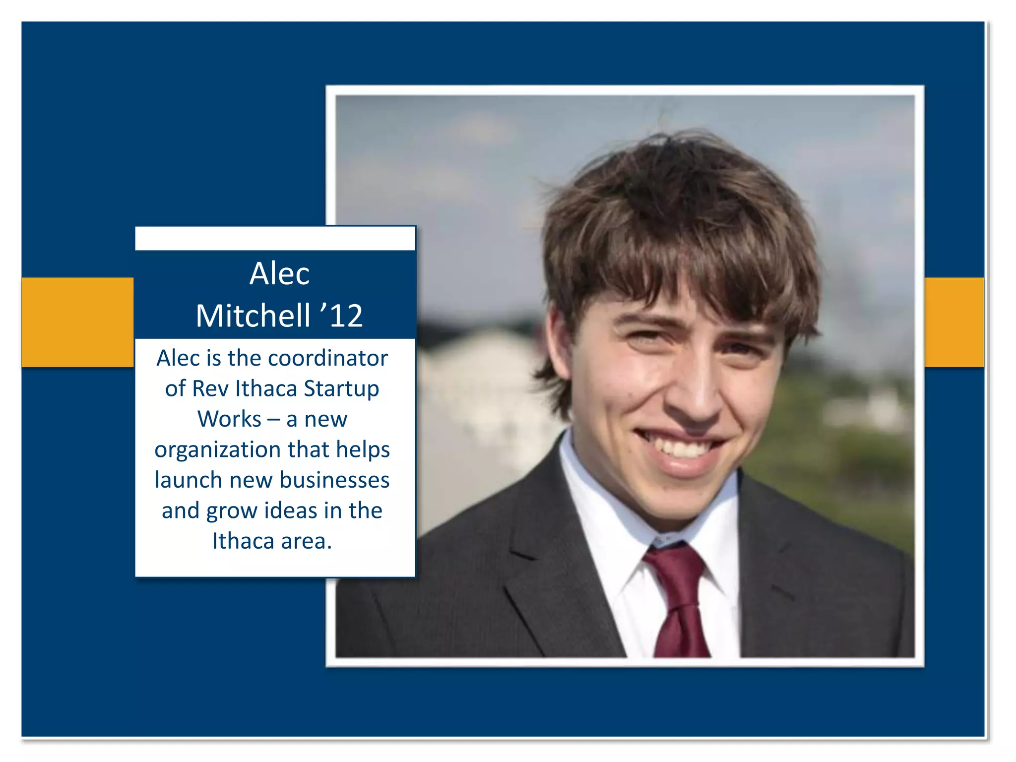 Alec 
Mitchell ’12 
Alec is the coordinator 
of Rev Ithaca Startup 
Works – a new 
organization that helps 
launch new businesses 
and grow ideas in the 
Ithaca area. 
 