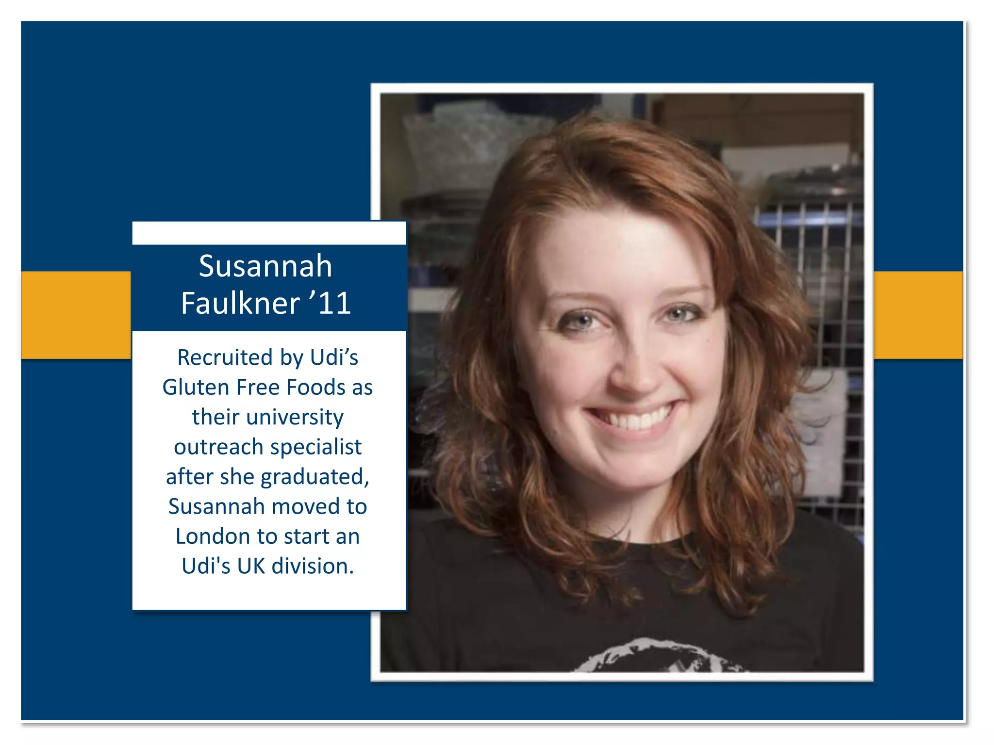Susannah 
Faulkner ’11 
Recruited by Udi’s 
Gluten Free Foods as 
their university 
outreach specialist 
after she graduated, 
Susannah moved to 
London to start an 
Udi's UK division. 
 