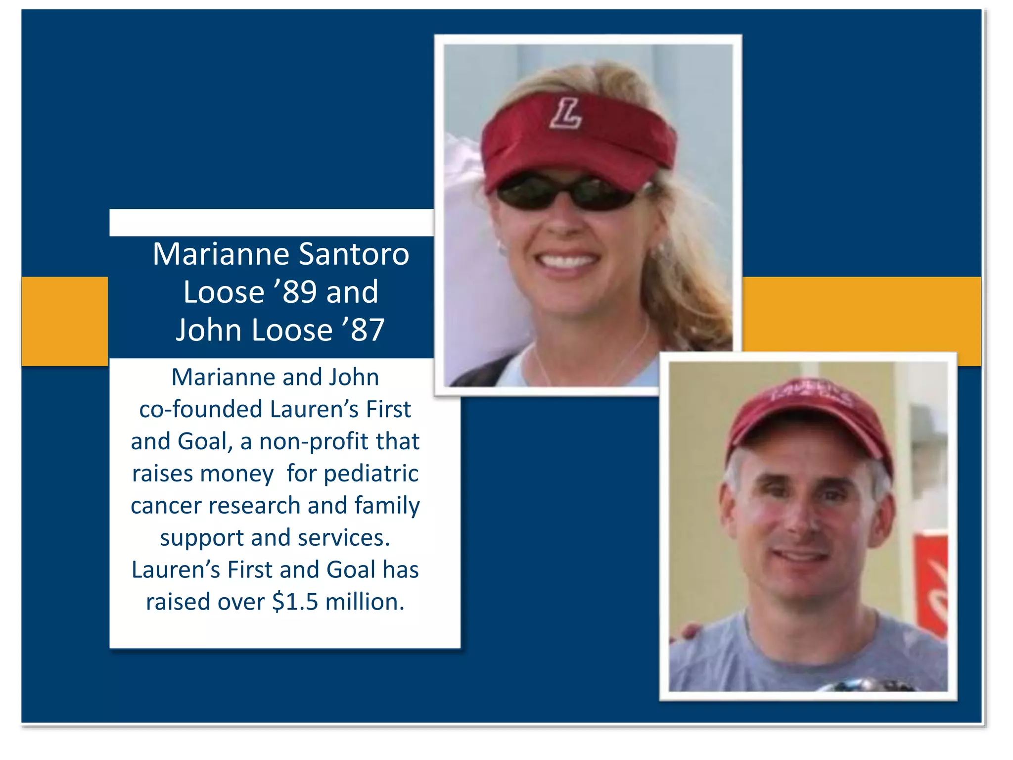 Marianne Santoro 
Loose ’89 and 
John Loose ’87 
Marianne and John 
co-founded Lauren’s First 
and Goal, a non-profit that 
raises money for pediatric 
cancer research and family 
support and services. 
Lauren’s First and Goal has 
raised over $1.5 million. 
 