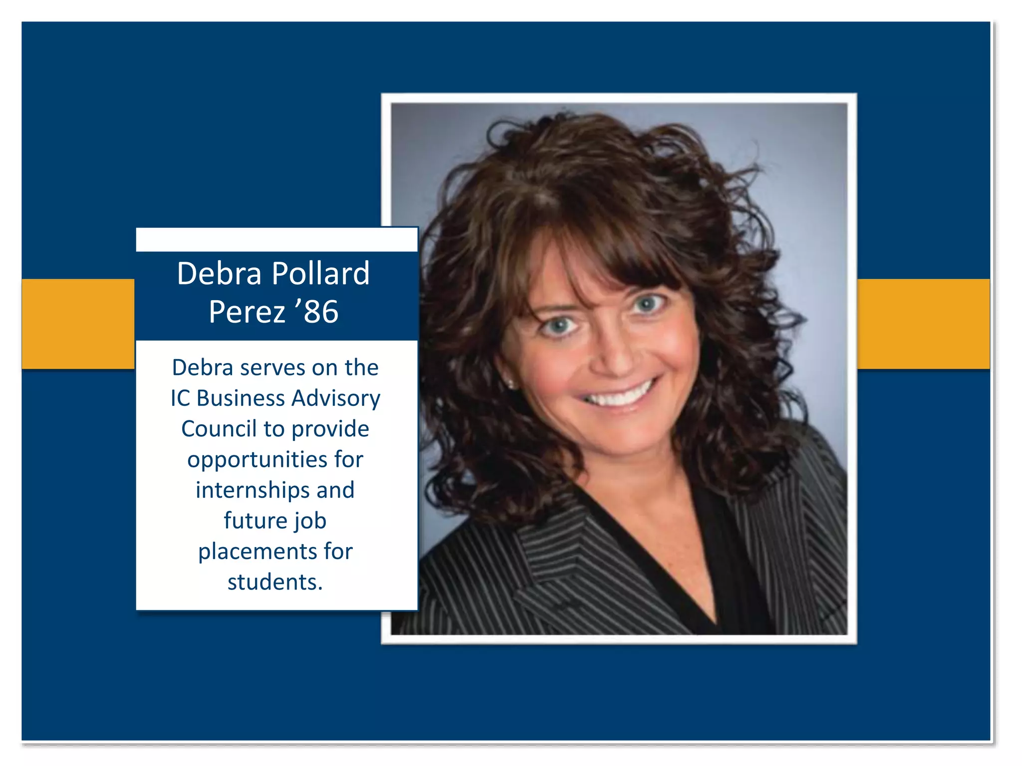 Debra Pollard 
Perez ’86 
Debra serves on the 
IC Business Advisory 
Council to provide 
opportunities for 
internships and 
future job 
placements for 
students. 
 