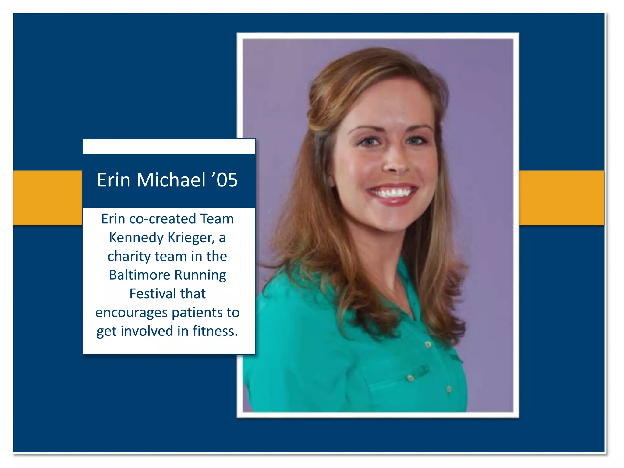 Erin Michael ’05 
Erin co-created Team 
Kennedy Krieger, a 
charity team in the 
Baltimore Running 
Festival that 
encourages patients to 
get involved in fitness. 
 