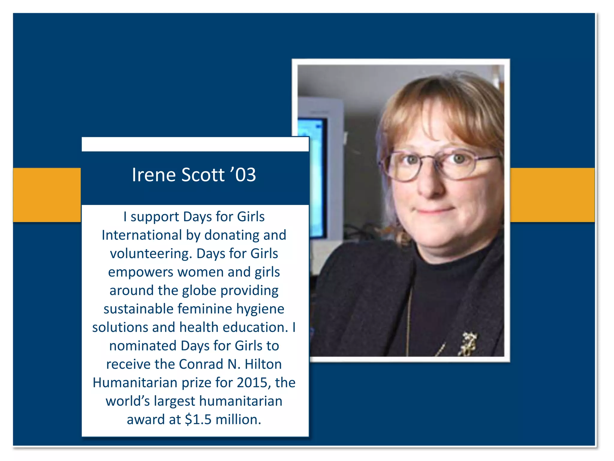 Irene Scott ’03 
I support Days for Girls 
International by donating and 
volunteering. Days for Girls 
empowers women and girls 
around the globe providing 
sustainable feminine hygiene 
solutions and health education. I 
nominated Days for Girls to 
receive the Conrad N. Hilton 
Humanitarian prize for 2015, the 
world’s largest humanitarian 
award at $1.5 million. 
 