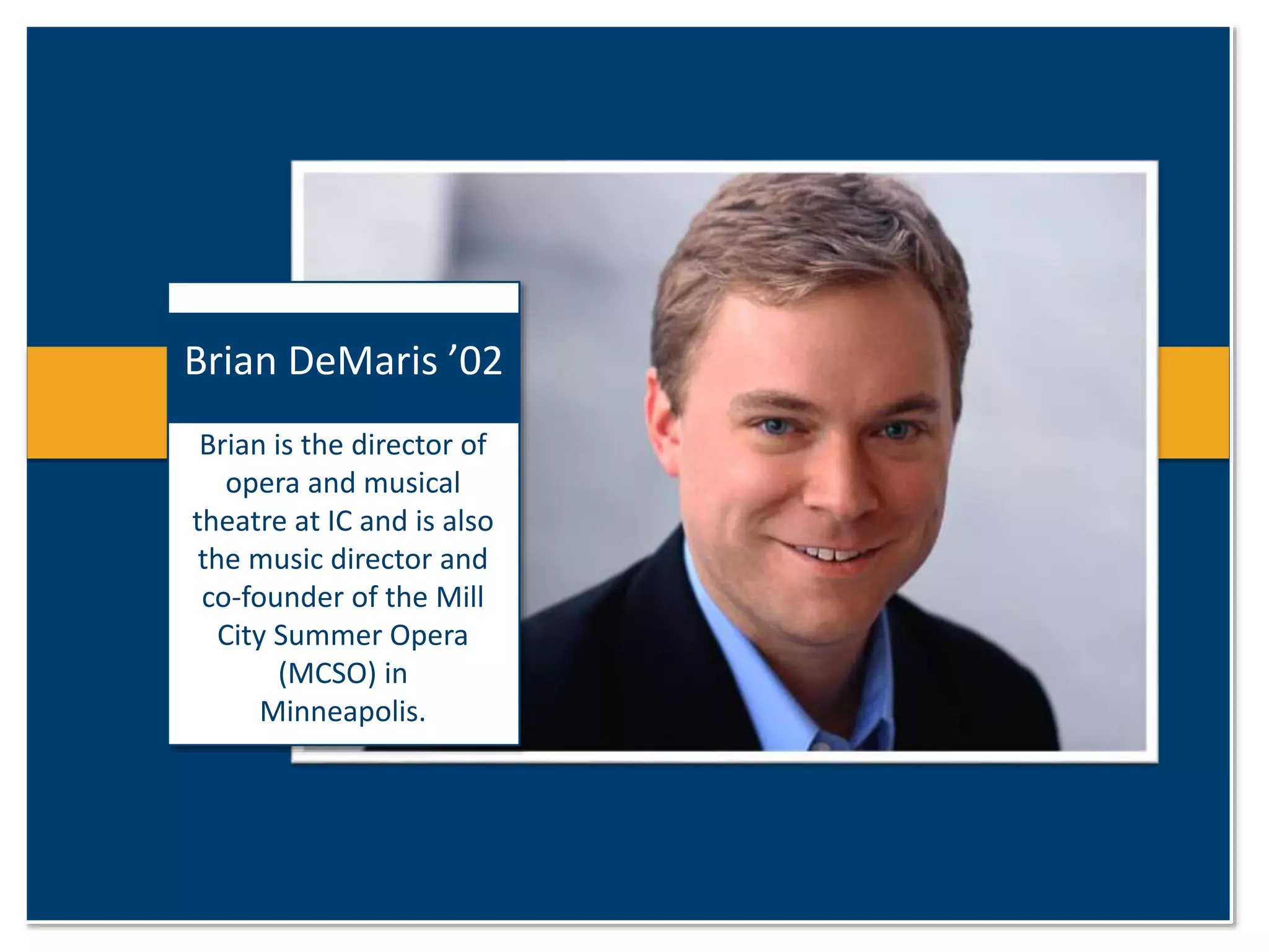 Brian DeMaris ’02 
Brian is the director of 
opera and musical 
theatre at IC and is also 
the music director and 
co-founder of the Mill 
City Summer Opera 
(MCSO) in 
Minneapolis. 
 
