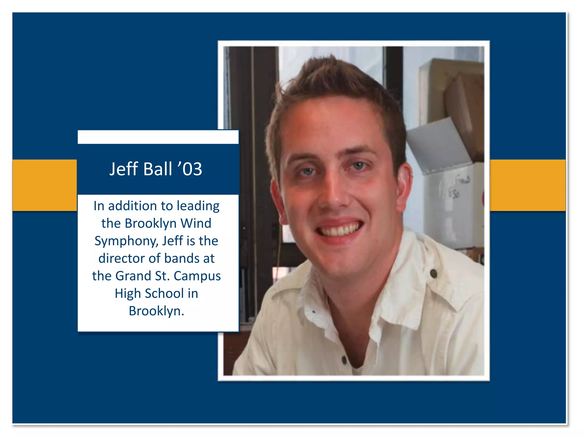 Jeff Ball ’03 
In addition to leading 
the Brooklyn Wind 
Symphony, Jeff is the 
director of bands at 
the Grand St. Campus 
High School in 
Brooklyn. 
 