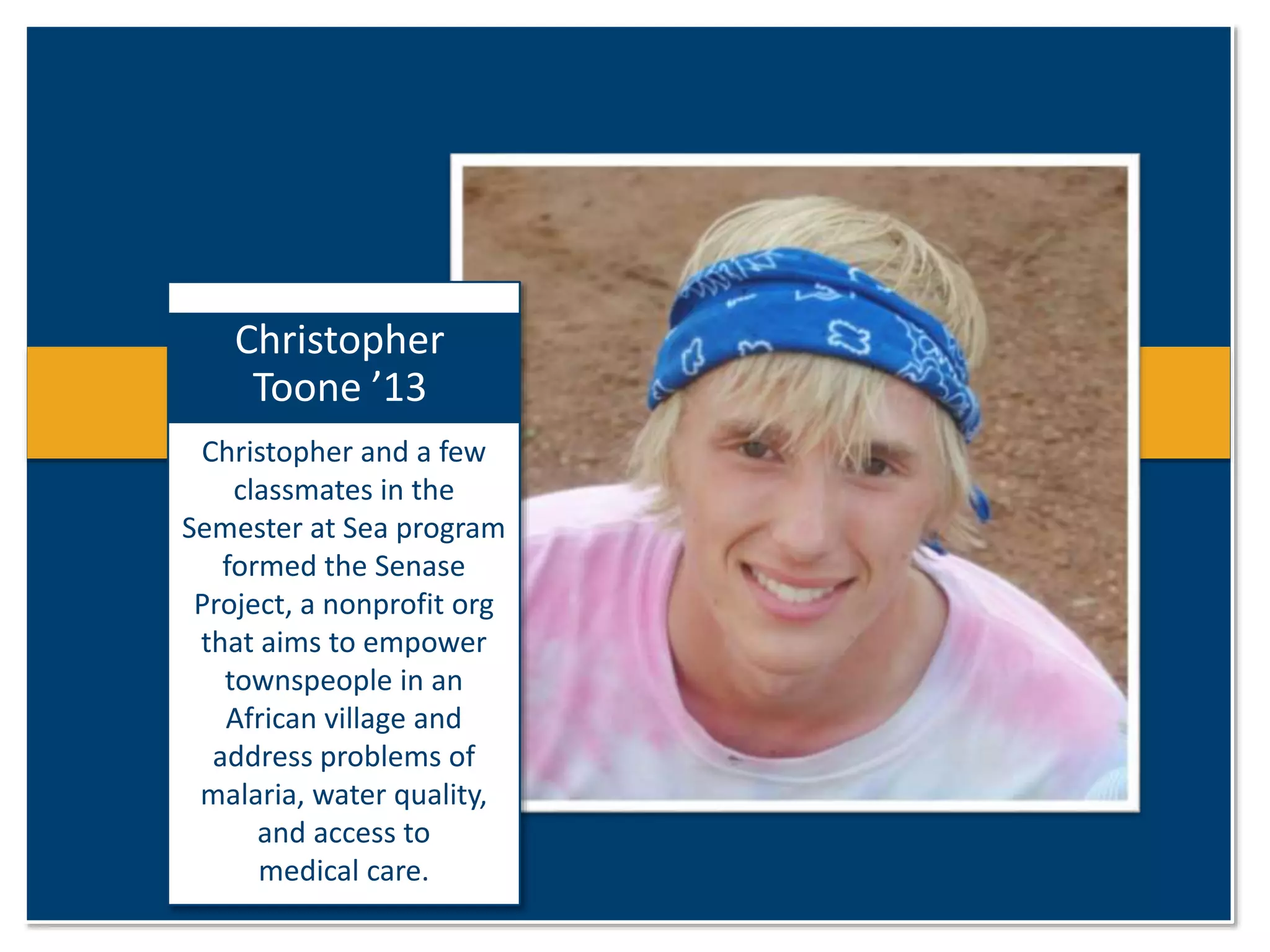 Christopher 
Toone ’13 
Christopher and a few 
classmates in the 
Semester at Sea program 
formed the Senase 
Project, a nonprofit org 
that aims to empower 
townspeople in an 
African village and 
address problems of 
malaria, water quality, 
and access to 
medical care. 
 