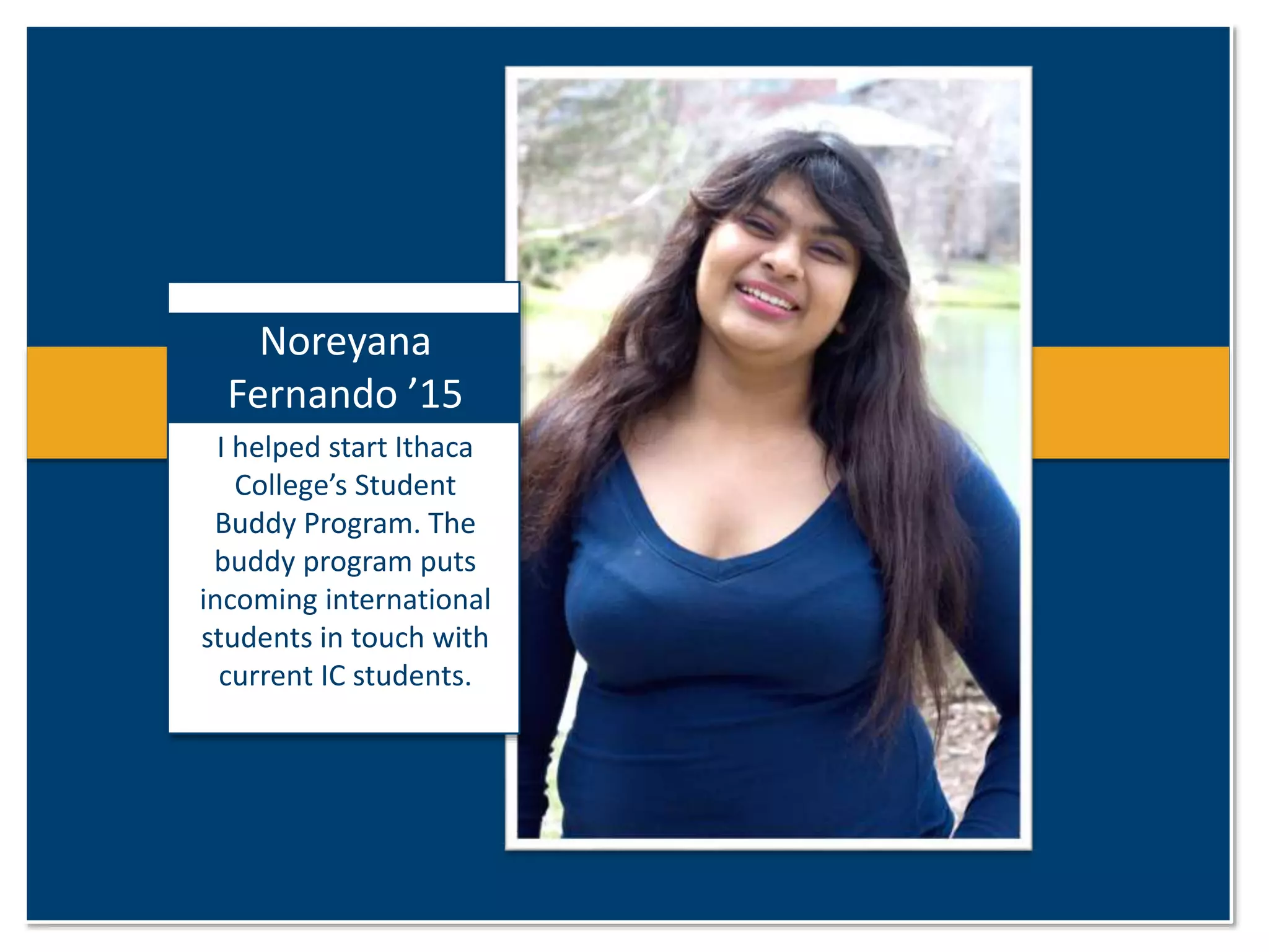 Noreyana 
Fernando ’15 
I helped start Ithaca 
College’s Student 
Buddy Program. The 
buddy program puts 
incoming international 
students in touch with 
current IC students. 
 