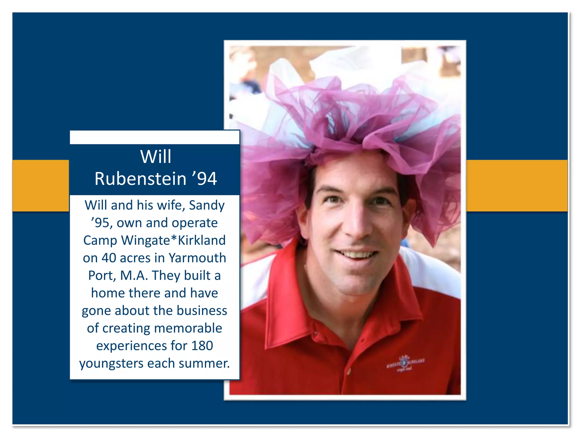 Will 
Rubenstein ’94 
Will and his wife, Sandy 
’95, own and operate 
Camp Wingate*Kirkland 
on 40 acres in Yarmouth 
Port, M.A. They built a 
home there and have 
gone about the business 
of creating memorable 
experiences for 180 
youngsters each summer. 
 