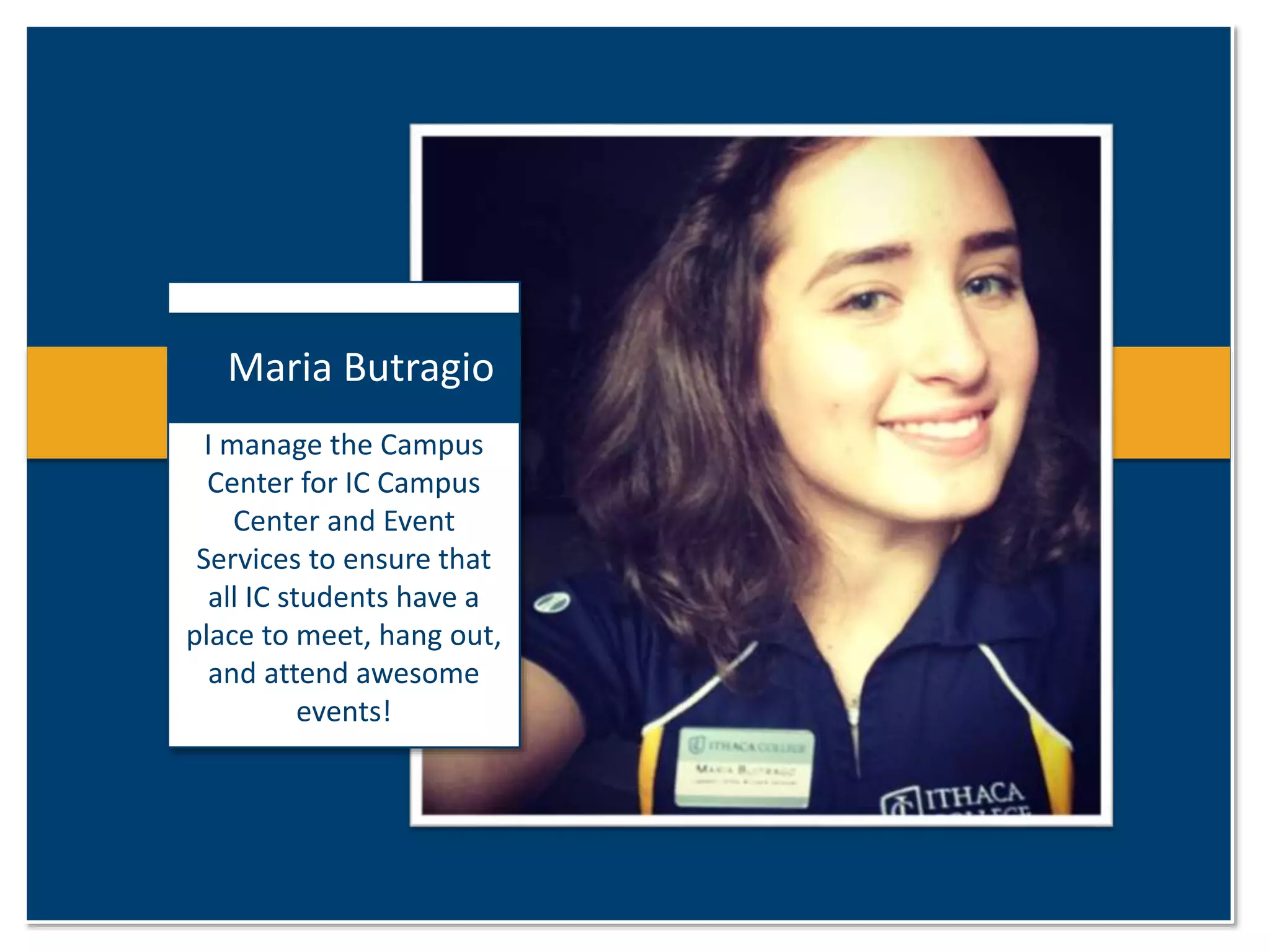 Maria Butragio 
I manage the Campus 
Center for IC Campus 
Center and Event 
Services to ensure that 
all IC students have a 
place to meet, hang out, 
and attend awesome 
events! 
 