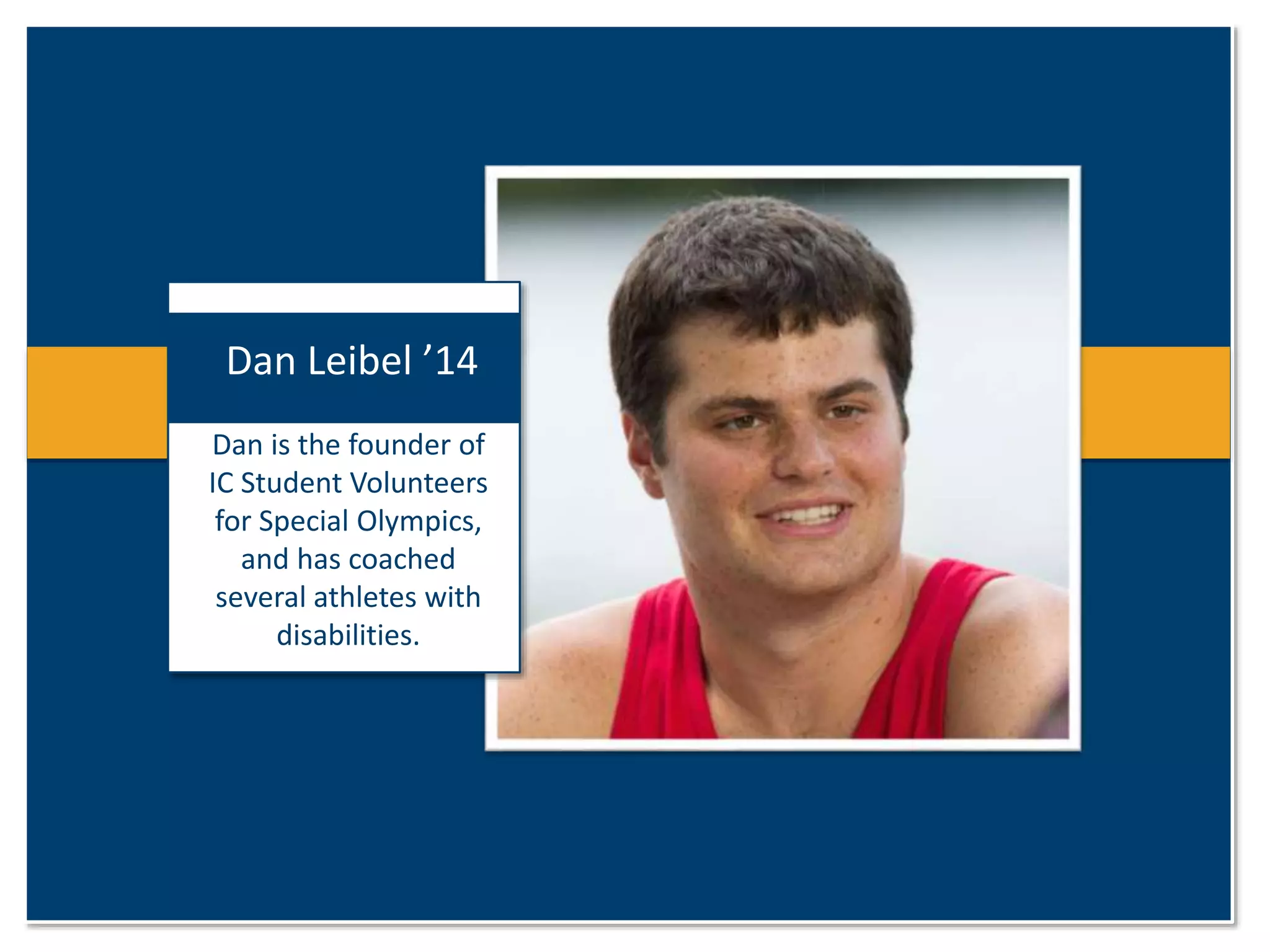 Dan Leibel ’14 
Dan is the founder of 
IC Student Volunteers 
for Special Olympics, 
and has coached 
several athletes with 
disabilities. 
 