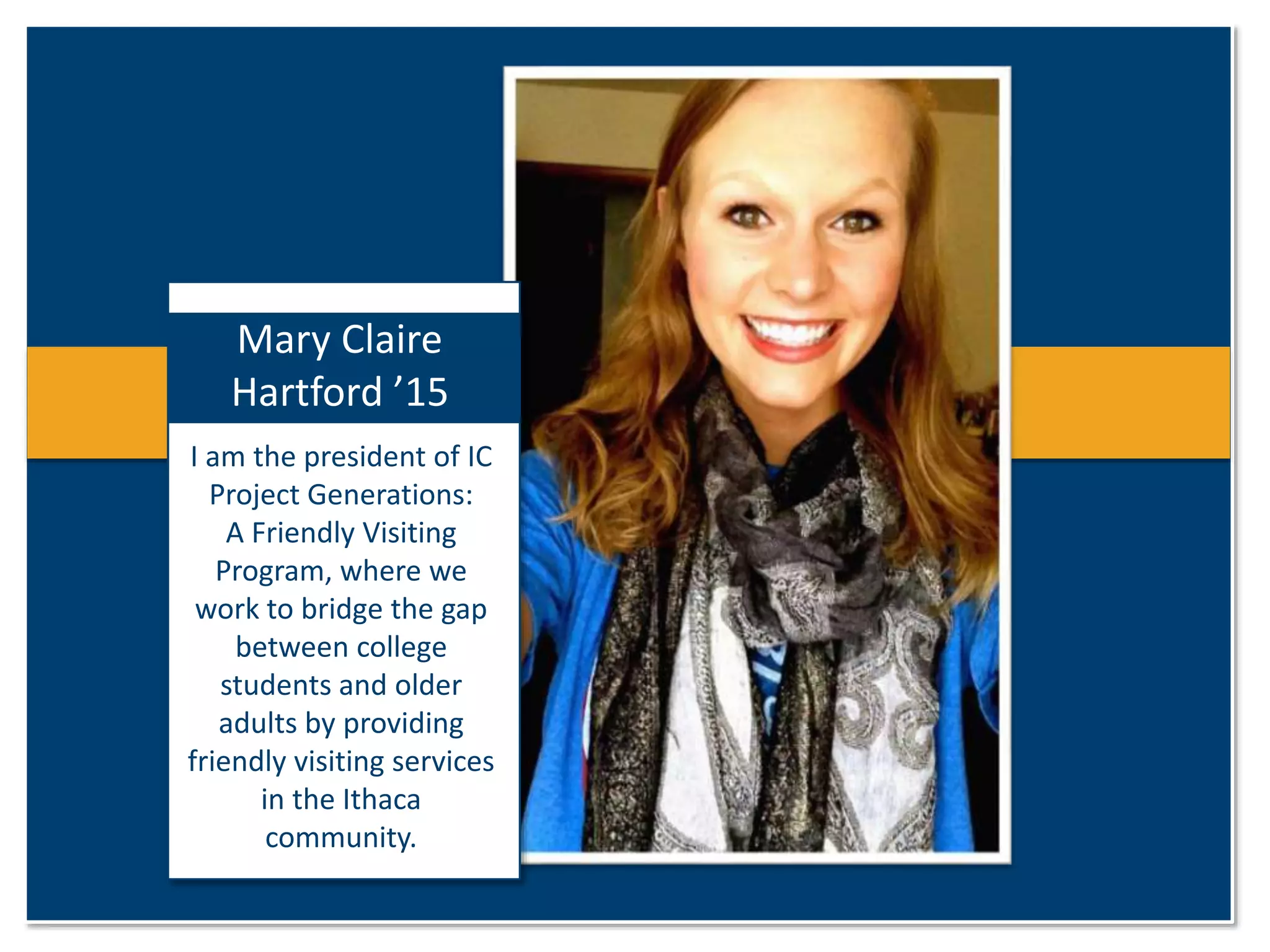 Mary Claire 
Hartford ’15 
I am the president of IC 
Project Generations: 
A Friendly Visiting 
Program, where we 
work to bridge the gap 
between college 
students and older 
adults by providing 
friendly visiting services 
in the Ithaca 
community. 
 