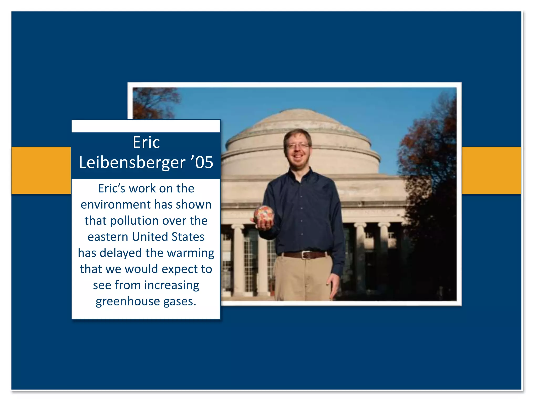 Eric 
Leibensberger ’05 
Eric’s work on the 
environment has shown 
that pollution over the 
eastern United States 
has delayed the warming 
that we would expect to 
see from increasing 
greenhouse gases. 
