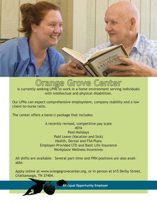 Orangework in a home environment serving individuals
   is currently seeking LPNs to
                                Grove Center
                   with intellectual and physical disabilities.

Our LPNs can expect comprehensive employment, company stability and a low
client-to-nurse ratio.

The center offers a beneﬁt package that includes:

                  A recently revised, competitive pay scale
                                    401k
                                Paid Holidays
                       Paid Leave (Vacation and Sick)
                        Health, Dental and FSA Plans
                Employer-Provided LTD and Basic Life Insurance
                       Workplace Wellness Incentives

 All shifts are available. Several part-time and PRN positions are also avail-
 able.

 Apply online at www.orangegrovecenter.org, or in person at 615 Derby Street,
 Chattanooga, TN 37404.

                               An Equal Opportunity Employer
 