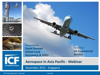 ICF International | icfi.com © ICF 2015 00
Aerospace in Asia Pacific - Webinar
November 2015 - Singapore
Presented by:
David Stewart
Global Lead
Aerospace & MRO
Hosted by:
US Commercial
Service
 