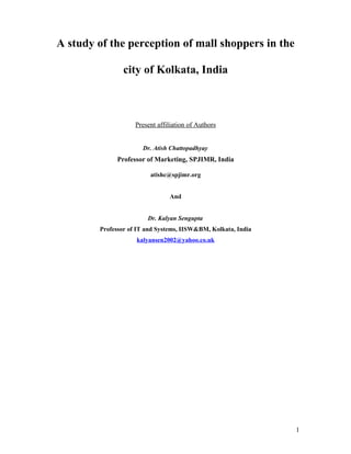 A study of the perception of mall shoppers in the

                city of Kolkata, India



                    Present affiliation of Authors


                      Dr. Atish Chattopadhyay
             Professor of Marketing, SPJIMR, India

                         atishc@spjimr.org


                                And


                        Dr. Kalyan Sengupta
        Professor of IT and Systems, IISW&BM, Kolkata, India
                    kalyansen2002@yahoo.co.uk




                                                               1
 