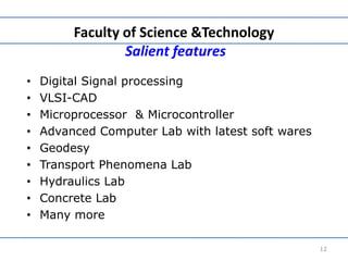 Faculty of Science &Technology
Salient features
• Digital Signal processing
• VLSI-CAD
• Microprocessor & Microcontroller
• Advanced Computer Lab with latest soft wares
• Geodesy
• Transport Phenomena Lab
• Hydraulics Lab
• Concrete Lab
• Many more
12
 