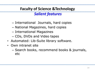 Faculty of Science &Technology
Salient features
– International Journals, hard copies
– National Magazines, hard copies
– International Magazines
– CDs, DVDs and Video tapes
• Automated: Lib-Suite library software.
• Own intranet site
– Search books, recommend books & journals,
etc
14
 